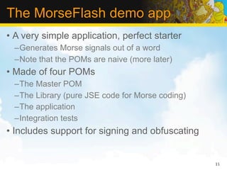The MorseFlash demo app
• A very simple application, perfect starter
  –Generates Morse signals out of a word
  –Note that the POMs are naive (more later)
• Made of four POMs
  –The Master POM
  –The Library (pure JSE code for Morse coding)
  –The application
  –Integration tests
• Includes support for signing and obfuscating


                                                  11
 