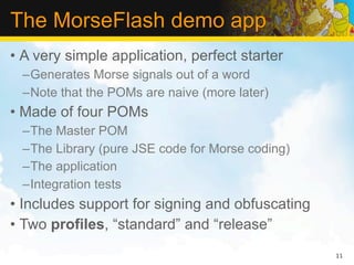 The MorseFlash demo app
• A very simple application, perfect starter
  –Generates Morse signals out of a word
  –Note that the POMs are naive (more later)
• Made of four POMs
  –The Master POM
  –The Library (pure JSE code for Morse coding)
  –The application
  –Integration tests
• Includes support for signing and obfuscating
• Two profiles, “standard” and “release”
                                                  11
 
