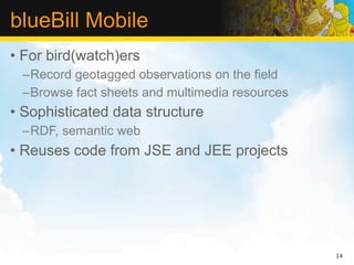 blueBill Mobile
• For bird(watch)ers
 –Record geotagged observations on the field
 –Browse fact sheets and multimedia resources
• Sophisticated data structure
 –RDF, semantic web
• Reuses code from JSE and JEE projects




                                                14
 