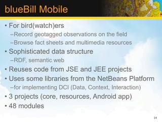 blueBill Mobile
• For bird(watch)ers
 –Record geotagged observations on the field
 –Browse fact sheets and multimedia resources
• Sophisticated data structure
 –RDF, semantic web
• Reuses code from JSE and JEE projects
• Uses some libraries from the NetBeans Platform
 –for implementing DCI (Data, Context, Interaction)
• 3 projects (core, resources, Android app)
• 48 modules
                                                      14
 