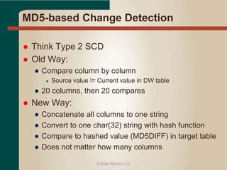 MD5-based Change Detection 
 Think Type 2 SCD 
 Old Way: 
● Compare column by column 
● Source value != Current value in DW table 
● 20 columns, then 20 compares 
 New Way: 
● Concatenate all columns to one string 
● Convert to one char(32) string with hash function 
● Compare to hashed value (MD5DIFF) in target table 
● Does not matter how many columns 
© Data Warrior LLC 
 