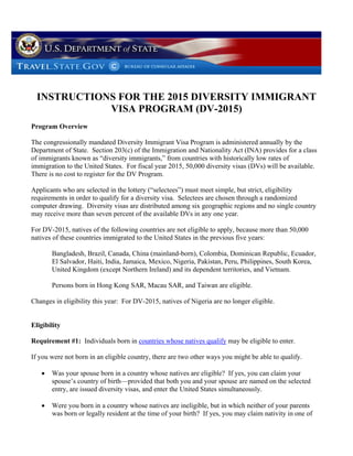 INSTRUCTIONS FOR THE 2015 DIVERSITY IMMIGRANT
VISA PROGRAM (DV-2015)
Program Overview
The congressionally mandated Diversity Immigrant Visa Program is administered annually by the
Department of State. Section 203(c) of the Immigration and Nationality Act (INA) provides for a class
of immigrants known as “diversity immigrants,” from countries with historically low rates of
immigration to the United States. For fiscal year 2015, 50,000 diversity visas (DVs) will be available.
There is no cost to register for the DV Program.
Applicants who are selected in the lottery (“selectees”) must meet simple, but strict, eligibility
requirements in order to qualify for a diversity visa. Selectees are chosen through a randomized
computer drawing. Diversity visas are distributed among six geographic regions and no single country
may receive more than seven percent of the available DVs in any one year.
For DV-2015, natives of the following countries are not eligible to apply, because more than 50,000
natives of these countries immigrated to the United States in the previous five years:
Bangladesh, Brazil, Canada, China (mainland-born), Colombia, Dominican Republic, Ecuador,
El Salvador, Haiti, India, Jamaica, Mexico, Nigeria, Pakistan, Peru, Philippines, South Korea,
United Kingdom (except Northern Ireland) and its dependent territories, and Vietnam.
Persons born in Hong Kong SAR, Macau SAR, and Taiwan are eligible.
Changes in eligibility this year: For DV-2015, natives of Nigeria are no longer eligible.

Eligibility
Requirement #1: Individuals born in countries whose natives qualify may be eligible to enter.
If you were not born in an eligible country, there are two other ways you might be able to qualify.


Was your spouse born in a country whose natives are eligible? If yes, you can claim your
spouse’s country of birth—provided that both you and your spouse are named on the selected
entry, are issued diversity visas, and enter the United States simultaneously.



Were you born in a country whose natives are ineligible, but in which neither of your parents
was born or legally resident at the time of your birth? If yes, you may claim nativity in one of

 