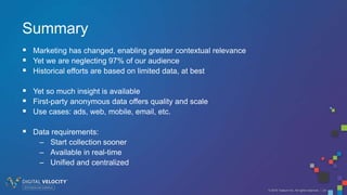 © 2016 Tealium Inc. All rights reserved. | 24
Summary
 Marketing has changed, enabling greater contextual relevance
 Yet we are neglecting 97% of our audience
 Historical efforts are based on limited data, at best
 Yet so much insight is available
 First-party anonymous data offers quality and scale
 Use cases: ads, web, mobile, email, etc.
 Data requirements:
– Start collection sooner
– Available in real-time
– Unified and centralized
 