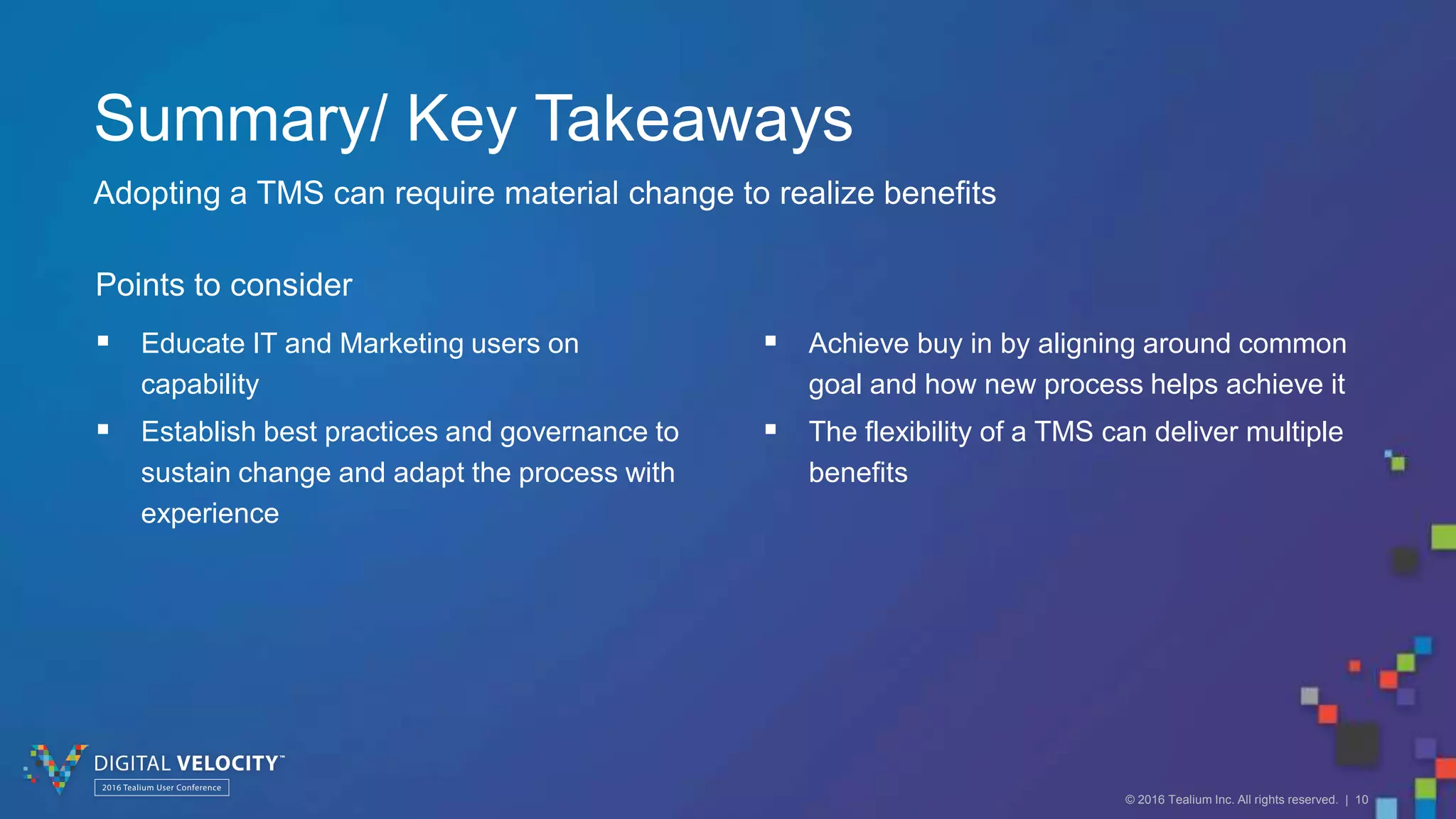 © 2016 Tealium Inc. All rights reserved. | 10
Summary/ Key Takeaways
Adopting a TMS can require material change to realize benefits
 Educate IT and Marketing users on
capability
 Establish best practices and governance to
sustain change and adapt the process with
experience
Points to consider
 Achieve buy in by aligning around common
goal and how new process helps achieve it
 The flexibility of a TMS can deliver multiple
benefits
 