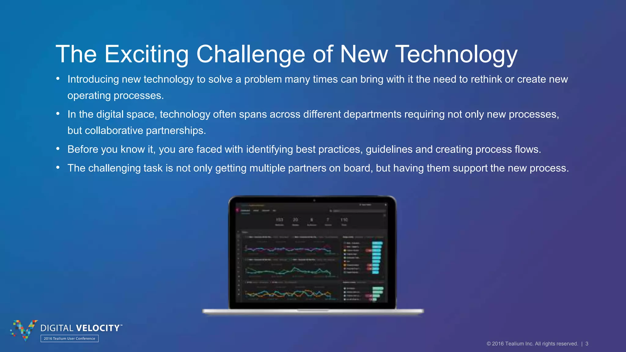 © 2016 Tealium Inc. All rights reserved. | 3
The Exciting Challenge of New Technology
• Introducing new technology to solve a problem many times can bring with it the need to rethink or create new
operating processes.
• In the digital space, technology often spans across different departments requiring not only new processes,
but collaborative partnerships.
• Before you know it, you are faced with identifying best practices, guidelines and creating process flows.
• The challenging task is not only getting multiple partners on board, but having them support the new process.
 