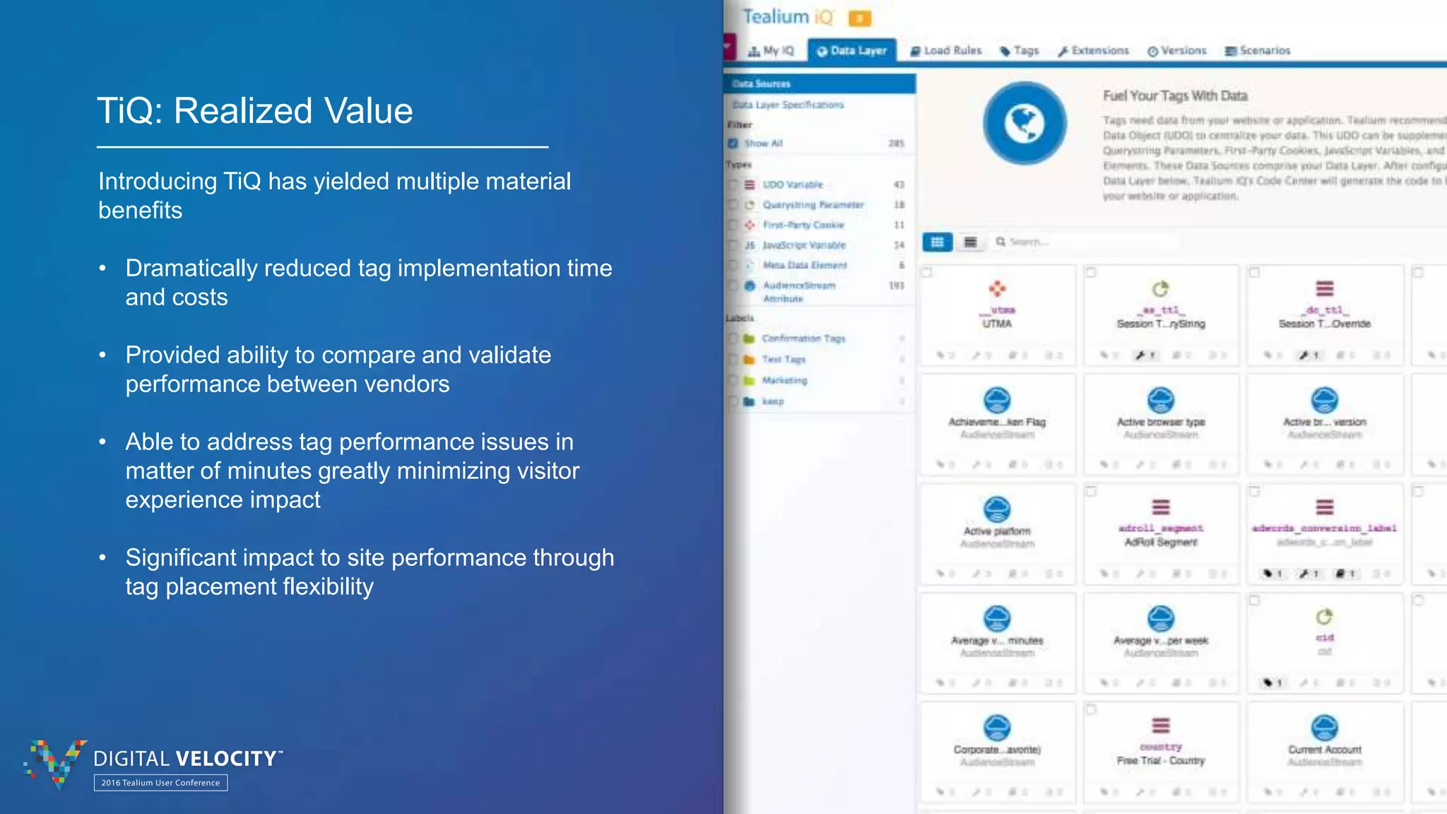 © 2016 Tealium Inc. All rights reserved. | 7
TiQ: Realized Value
Introducing TiQ has yielded multiple material
benefits
• Dramatically reduced tag implementation time
and costs
• Provided ability to compare and validate
performance between vendors
• Able to address tag performance issues in
matter of minutes greatly minimizing visitor
experience impact
• Significant impact to site performance through
tag placement flexibility
 