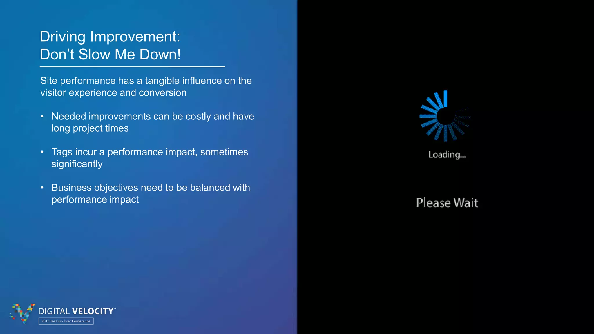 © 2016 Tealium Inc. All rights reserved. | 8
Driving Improvement:
Don’t Slow Me Down!
Site performance has a tangible influence on the
visitor experience and conversion
• Needed improvements can be costly and have
long project times
• Tags incur a performance impact, sometimes
significantly
• Business objectives need to be balanced with
performance impact
 