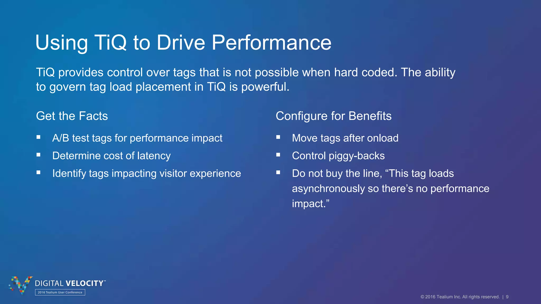 © 2016 Tealium Inc. All rights reserved. | 9
Using TiQ to Drive Performance
TiQ provides control over tags that is not possible when hard coded. The ability
to govern tag load placement in TiQ is powerful.
Get the Facts
 A/B test tags for performance impact
 Determine cost of latency
 Identify tags impacting visitor experience
Configure for Benefits
 Move tags after onload
 Control piggy-backs
 Do not buy the line, “This tag loads
asynchronously so there’s no performance
impact.”
 