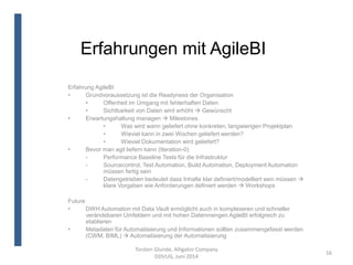 Erfahrungen mit AgileBI
Torsten Glunde, Alligator Company
DDVUG, Juni 2014
16
Erfahrung AgileBI
• Grundvoraussetzung ist die Readyness der Organisation
• Offenheit im Umgang mit fehlerhaften Daten
• Sichtbarkeit von Daten wird erhöht  Gewünscht
• Erwartungshaltung managen  Milestones
• Was wird wann geliefert ohne konkreten, langwierigen Projektplan
• Wieviel kann in zwei Wochen geliefert werden?
• Wieviel Dokumentation wird geliefert?
• Bevor man agil liefern kann (Iteration-0)
- Performance Baseline Tests für die Infrastruktur
- Sourcecontrol, Test Automation, Build Automation, Deployment Automation
müssen fertig sein
- Datengetrieben bedeutet dass Inhalte klar definiert/modelliert sein müssen 
klare Vorgaben wie Anforderungen definiert werden  Workshops
Future
• DWH Automation mit Data Vault ermöglicht auch in komplexeren und schneller
verändebaren Umfeldern und mit hohen Datenmengen AgileBI erfolgreich zu
etablieren
• Metadaten für Automatisierung und Informationen sollten zusammengefasst werden
(CWM, BIML)  Automatisierung der Automatisierung
 