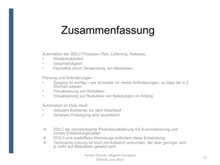 Zusammenfassung
Torsten Glunde, Alligator Company
DDVUG, Juni 2014
17
Automation der SDLC Prozesse (Test, Lieferung, Release)
• Wiederholbarkeit
• Geschwindigkeit
• Flexibilität durch Verwendung von Metadaten
Planung und Anforderungen
• Scoping ist wichtig – wie schneide ich meine Anforderungen, so dass sie in 2
Wochen passen
• Virtualisierung von Rohdaten
• Virtualisierung zur Reduktion von Beladungen im Anfang
Automation im Data Vault
• reduziert Aufwände vor dem DataVault
• Iteratives Prototyping wird vereinfacht
 SDLC als standardisierte Produktauslieferung mit Automatisierung und
kurzen Entwicklungszyklen
 DV2.0 und quelloffene Werkzeuge befördern diese Entwicklung
 Technische Lösung ist noch mit Aufwand verbunden, der aber geringer wird
je mehr auf Metadaten gesetzt wird
 