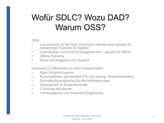 Wofür SDLC? Wozu DAD?
Warum OSS?
Torsten Glunde, Alligator Company
DDVUG, Juni 2014
7
OSS
• Lizenzkosten für BI-Tools sind hoch (oftmals auch gerade für
notwendige Features für Agilität)
• Lizenzkosten sind eine Einstiegsbarriere – gerade für KMUs
• Offene Systeme
• Keine Abhängigkeit vom Support
DataVault 2.0 Methodik von Dan Linstedt liefert
• Agile Vorgehensweise
• Automatisches, generiertes ETL processing, Wiederholbarkeit
• Schnelle Anpassbarkeit bei Modelländerungen
• Inkrementell  Kostenkontrolle
• 2 Wochen Iterationen
• Vorhersagbare und messbare Ergebnisse
 