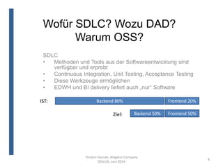 Wofür SDLC? Wozu DAD?
Warum OSS?
Torsten Glunde, Alligator Company
DDVUG, Juni 2014
8
SDLC
• Methoden und Tools aus der Softwareentwicklung sind
verfügbar und erprobt
• Continuous Integration, Unit Testing, Acceptance Testing
• Diese Werkzeuge ermöglichen
• EDWH und BI delivery liefert auch „nur“ Software
Backend 80% Frontend 20%
Frontend 50%Backend 50%Ziel:
IST:
 