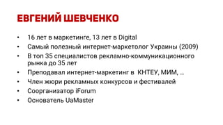 • 16 лет в маркетинге, 13 лет в Digital
• Самый полезный интернет-маркетолог Украины (2009)
• В топ 35 специалистов рекламно-коммуникационного
рынка до 35 лет
• Преподавал интернет-маркетинг в КНТЕУ, МИМ, …
• Член жюри рекламных конкурсов и фестивалей
• Соорганизатор iForum
• Основатель UaMaster
 