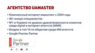 • Комплексный интернет-маркетинг с 2004 года
• 40+ инхаус-специалистов
• №1 в Украине по уровню удовлетворенности клиентов
среди digital и интернет-агентств (MMR)
• Входим в топ-10 по оборотам среди ИМ-агентств
• Google Premier Partner
 