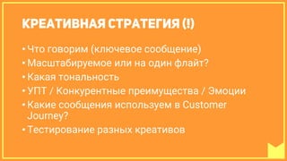 • Что говорим (ключевое сообщение)
• Масштабируемое или на один флайт?
• Какая тональность
• УПТ / Конкурентные преимущества / Эмоции
• Какие сообщения используем в Customer
Journey?
• Тестирование разных креативов
 