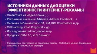 • Статистика из медиа-плана (…)
• Рекламные системы (AdWords, AdRiver, Facebook, …)
• Системы веб-аналитики: GA, ЯМ, IBM Coremetrics и др.
• Call-tracking: iStat, Ringostat и др.
• Исследования: ad hoc, опрос и пр.
• Продажи: CRM, 1C, XLS, блокнот.
• Очень редко: статистика на сторонних сайтах - Slideshare, кол-во брендовых
запросов в поиске, логи сервера.
 