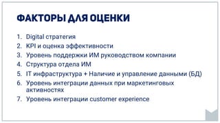 1. Digital стратегия
2. KPI и оценка эффективности
3. Уровень поддержки ИМ руководством компании
4. Структура отдела ИМ
5. IT инфраструктура + Наличие и управление данными (БД)
6. Уровень интеграции данных при маркетинговых
активностях
7. Уровень интеграции customer experience
 