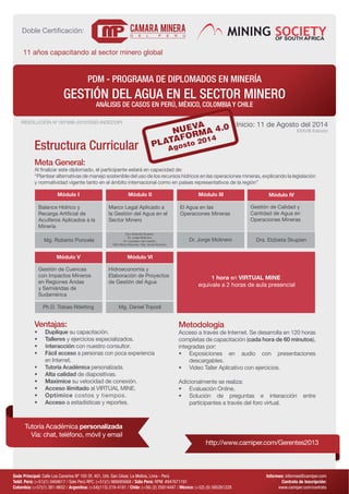 PDM - PROGRAMA DE DIPLOMADOS EN MINERÍA 
GESTIÓN DEL AGUA EN EL SECTOR MINERO 
ANÁLISIS DE CASOS EN PERÚ, MÉXICO, COLOMBIA Y CHILE 
RESOLUCIÓN Nº 007996-2012/DSD-INDECOPI Inicio: 11 de Agosto del 2014 
XXXVlll Edición 
Estructura Curricular 
Meta General: 
Al finalizar este diplomado, el participante estará en capacidad de: 
“Plantear alternativas de manejo sostenible del uso de los recursos hídricos en las operaciones mineras, explicando la legislación 
y normatividad vigente tanto en el ámbito internacional como en países representativos de la región” 
Módulo I Módulo IV 
Dra. Elzbieta Skupien 
Dr. Jorge Molinero 
Dr. Laureano del Castillo 
Ph.D. Tobias Röetting Mg. Daniel Tripodi 
Dr. Jorge Molinero 
Módulo V 
Módulo II 
Módulo VI 
Módulo III 
Gestión de Calidad y 
Cantidad de Agua en 
Operaciones Mineras 
Balance Hídrico y 
Recarga Artificial de 
Acuíferos Aplicados a la 
Minería 
Gestión de Cuencas 
con Impactos Mineros 
en Regiones Áridas 
y Semiáridas de 
Sudamérica 
Marco Legal Aplicado a 
la Gestión del Agua en el 
Sector Minero 
Hidroeconomía y 
Elaboración de Proyectos 
de Gestión del Agua 
El Agua en las 
Operaciones Mineras 
Mg. Roberto Poncela Dra. Elzbieta Skupien 
MSc Mirco Miranda / Mg. Guido Bocchio 
1 hora en VIRTUAL MINE 
equivale a 2 horas de aula presencial 
Sede Principal: Calle Los Canarios Nº 105 Of. 401, Urb. San César, La Molina, Lima - Perú 
Teléf. Perú: (+51)(1) 3494617 / Solo Perú RPC: (+51)(1) 986685668 / Sólo Perú: RPM: #947671191 
Colombia: (+57)(1) 381-9652 / Argentina: (+54)(115) 219-4181 / Chile: (+56) (2) 25814447 / México: (+52) (5) 585261228 
Informes: informes@camiper.com 
Contrato de Inscripción: 
www.camiper.com/contrato 
Doble Certificación: 
11 años capacitando al sector minero global 
Ventajas: 
• Duplique su capacitación. 
• Talleres y ejercicios especializados. 
• Interacción con nuestro consultor. 
• Fácil acceso a personas con poca experiencia 
en Internet. 
• Tutoría Académica personalizada. 
• Alta calidad de diapositivas. 
• Maximice su velocidad de conexión. 
• Acceso ilimitado al VIRTUAL MINE. 
• Optimice costos y tiempos. 
• Acceso a estadísticas y reportes. 
Metodología 
Acceso a través de Internet. Se desarrolla en 120 horas 
completas de capacitación (cada hora de 60 minutos), 
integradas por: 
• Exposiciones en audio con presentaciones 
descargables. 
• Video Taller Aplicativo con ejercicios. 
Adicionalmente se realiza: 
• Evaluación Online. 
• Solución de preguntas e interacción entre 
participantes a través del foro virtual. 
http://www.camiper.com/Gerentes2013 
Tutoría Académica personalizada 
Vía: chat, teléfono, móvil y email 
 