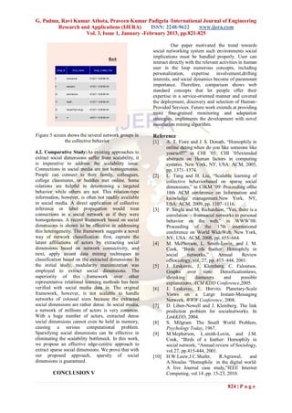 G. Padma, Ravi Kumar Athota, Praveen Kumar Padigela /International Journal of Engineering
        Research and Applications (IJERA)       ISSN: 2248-9622     www.ijera.com
                   Vol. 3, Issue 1, January -February 2013, pp.821-825

                                                                  Our paper motivated the trend towards
                                                        social networking system such environments social
                                                        implications must be handled properly. User can
                                                        interact directly with the relevant activities in human
                                                        user in the loop numerous concepts, including
                                                        personalization, expertise involvement,drifting
                                                        interests, and social dynamics become of paramount
                                                        importance. Therefore, comparison shows web
                                                        standard concepts that let people offer their
                                                        expertise in a service-oriented manner and covered
                                                        the deployment, discovery and selection of Human-
                                                        Provided Services. Future work extends at providing
                                                        more fine-grained monitoring and adaptation
                                                        strategies, implements the development with novel
                                                        association mining algorithm.

Figure 5 screen shows the several network groups in     Reference
               the collective behavior                  [1]    A. T. Fiore and J. S. Donath, “Homophily in
                                                               online dating:when do you like someone like
4.2. Comparative Study:As existing approaches to               yourself?” in CHI ’05: CHI ’05extended
extract social dimensions suffer from scalability, it          abstracts on Human factors in computing
is imperative to address the scalability issue.                systems. New York, NY, USA: ACM, 2005,
Connections in social media are not homogeneous.               pp. 1371–1374.
People can connect to their family, colleagues,         [2]    L. Tang and H. Liu, “Scalable learning of
college classmates, or buddies met online. Some                collective behaviorbased on sparse social
relations are helpful in determining a targeted                dimensions,” in CIKM ’09: Proceeding ofthe
behavior while others are not. This relation-type              18th ACM conference on Information and
information, however, is often not readily available           knowledge management.New York, NY,
in social media. A direct application of collective            USA: ACM, 2009, pp. 1107–1116.
inference or label propagation would treat              [3]    P. Singla and M. Richardson, “Yes, there is a
connections in a social network as if they were                correlation: - fromsocial networks to personal
homogeneous. A recent framework based on social                behavior on the web,” in WWW’08:
dimensions is shown to be effective in addressing              Proceeding of the 17th international
this heterogeneity. The framework suggests a novel             conference on World WideWeb. New York,
way of network classification: first, capture the              NY, USA: ACM, 2008, pp. 655–664.
latent affiliations of actors by extracting social      [4]    M. McPherson, L. Smith-Lovin, and J. M.
dimensions based on network connectivity, and                  Cook, “Birds ofa feather: Homophily in
next, apply extant data mining techniques to                   social     networks,”      Annual      Review
classification based on the extracted dimensions. In           ofSociology, vol. 27, pp. 415–444, 2001.
the initial study, modularity maximization was          [5]    J. Leskovec, J. Kleinberg, C. Faloutsos.
employed to extract social dimensions. The                     Graphs over time: Densificationlaws,
superiority of this framework over other                       shrinking       diameters     and     possible
representative relational learning methods has been            explanations. ACM KDD Conference,2005.
verified with social media data in. The original        [6]    J. Leskovec, E. Horvitz. Planetary-Scale
framework, however, is not scalable to handle                  Views on a Large Instant-Messaging
networks of colossal sizes because the extracted               Network, WWW Conference, 2008.
social dimensions are rather dense. In social media,    [7]    D. Liben-Nowell and J. Kleinberg. The link
a network of millions of actors is very common.                prediction problem for socialnetworks. In
With a huge number of actors, extracted dense                  LinkKDD, 2004.
social dimensions cannot even be held in memory,        [8]    S. Milgram. The Small World Problem,
causing a serious computational problem.                       Psychology Today, 1967.
Sparsifying social dimensions can be effective in       [9]    M.Mcpherson, L.smith-Lovin, and J.M.
eliminating the scalability bottleneck. In this work,          Cook, “Birds of a feather: Homophily in
we propose an effective edge-centric approach to               social network, “Annual review of Sociology,
extract sparse social dimensions. We prove that with           vol.27, pp.415-444, 2001.
our proposed approach, sparsity of social               [10]   H.W.Lauw,J.C.Shafer,       R.Agrawal,      and
dimensions is guaranteed.                                      A.Ntoulas “Homophile in the digital world:
                                                               A live Journal case study,”IEEE Internet
         CONCLUSION V                                          Computing, vol.14 ,pp. 15-23, 2010.

                                                                                               824 | P a g e
 