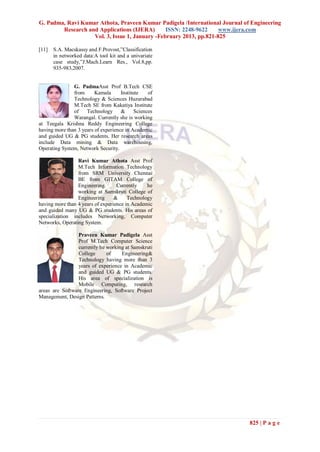 G. Padma, Ravi Kumar Athota, Praveen Kumar Padigela /International Journal of Engineering
        Research and Applications (IJERA)       ISSN: 2248-9622     www.ijera.com
                   Vol. 3, Issue 1, January -February 2013, pp.821-825

[11]   S.A. Macskassy and F.Provost,”Classification
       in networked data:A tool kit and a univariate
       case study,”J.Mach.Learn Res., Vol.8,pp.
       935-983,2007.


               G. PadmaAsst Prof B.Tech CSE
               from      Kamala      Institute    of
               Technology & Sciences Huzurabad
               M.Tech SE from Kakatiya Institute
               of    Technology &           Sciences
               Warangal. Currently she is working
at Teegala Krishna Reddy Engineering College
having more than 3 years of experience in Academic
and guided UG & PG students. Her research areas
include Data mining & Data warehousing,
Operating System, Network Security.

                 Ravi Kumar Athota Asst Prof
                 M.Tech Information Technology
                 from SRM University Chennai
                 BE from GITAM College of
                 Engineering.      Currently    he
                 working at Samskruti College of
                 Engineering      &     Technology
having more than 4 years of experience in Academic
and guided many UG & PG students. His areas of
specialization includes Networking, Computer
Networks, Operating System.

                 Praveen Kumar Padigela Asst
                 Prof M.Tech Computer Science
                 currently he working at Samskruti
                 College      of    Engineering&
                 Technology having more than 3
                 years of experience in Academic
                 and guided UG & PG students.
                 His area of specialization is
                 Mobile Computing, research
areas are Software Engineering, Software Project
Management, Design Patterns.




                                                                             825 | P a g e
 
