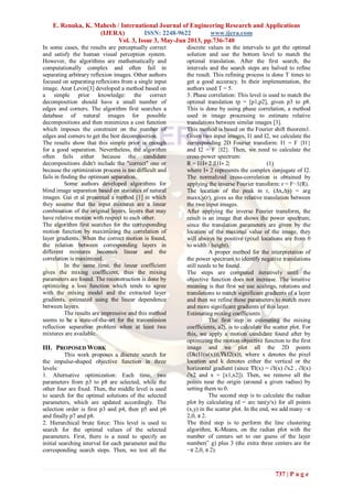 E. Renuka, K. Mahesh / International Journal of Engineering Research and Applications
(IJERA) ISSN: 2248-9622 www.ijera.com
Vol. 3, Issue 3, May-Jun 2013, pp.736-740
737 | P a g e
In some cases, the results are perceptually correct
and satisfy the human visual perception system.
However, the algorithms are mathematically and
computationally complex and often fail in
separating arbitrary reflexion images. Other authors
focused on separating reflexions from a single input
image. Anat Levin[3] developed a method based on
a simple prior knowledge: the correct
decomposition should have a small number of
edges and corners. The algorithm first searches a
database of natural images for possible
decompositions and then minimizes a cost function
which imposes the constraint on the number of
edges and corners to get the best decomposition.
The results show that this simple prior is enough
for a good separation. Nevertheless, the algorithm
often fails either because the candidate
decompositions didn't include the "correct" one or
because the optimization process is too difficult and
fails in finding the optimum separation.
Some authors developed algorithms for
blind image separation based on statistics of natural
images. Gai et al presented a method [1] in which
they assume that the input mixtures are a linear
combination of the original layers, layers that may
have relative motion with respect to each other.
The algorithm first searches for the corresponding
motion function by maximizing the correlation of
layer gradients. When the correct motion is found,
the relation between corresponding layers in
different mixtures becomes linear and the
correlation is maximized.
In the same time, the linear coefficient
gives the mixing coefficient, thus the mixing
parameters are found. The reconstruction is done by
optimizing a loss function which tends to agree
with the mixing model and the extracted layer
gradients, estimated using the linear dependence
between layers.
The results are impressive and this method
seems to be a state-of-the-art for the transmission
reflection separation problem when at least two
mixtures are available.
III. PROPOSED WORK
This work proposes a discrete search for
the impulse-shaped objective function in three
levels:
1. Alternative optimization: Each time, two
parameters from p3 to p8 are selected, while the
other four are fixed. Then, the middle level is used
to search for the optimal solutions of the selected
parameters, which are updated accordingly. The
selection order is first p3 and p4, then p5 and p6
and finally p7 and p8.
2. Hierarchical brute force: This level is used to
search for the optimal values of the selected
parameters. First, there is a need to specify an
initial searching interval for each parameter and the
corresponding search steps. Then, we test all the
discrete values in the intervals to get the optimal
solution and use the bottom level to match the
optimal translation. After the first search, the
intervals and the search steps are halved to refine
the result. This refining process is done T times to
get a good accuracy. In their implementation, the
authors used T = 5.
3. Phase correlation: This level is used to match the
optimal translation tp = [p1,p2], given p3 to p8.
This is done by using phase correlation, a method
used in image processing to estimate relative
translations between similar images [3].
This method is based on the Fourier shift theorem1.
Given two input images, I1 and I2, we calculate the
corresponding 2D Fourier transform: I1 = F {I1}
and I2 = F {I2}. Then, we need to calculate the
cross-power spectrum:
R = I1I∗ 2 |I1I∗ 2| (1)
where I∗ 2 represents the complex conjugate of I2.
The normalized cross-correlation is obtained by
applying the inverse Fourier transform: r = F−1(R).
The location of the peak in r, (∆x,∆y) = arg
maxx,y(r), gives us the relative translation between
the two input images.
After applying the inverse Fourier transform, the
result is an image that shows the power spectrum;
since the translation parameters are given by the
location of the maximal value of the image, they
will always be positive (pixel locations are from 0
to width / height).
A proper method for the interpretation of
the power spectrum to identify negative translations
still needs to be found.
The steps are computed iteratively until the
objective function does not increase. The intuitive
meaning is that first we use scalings, rotations and
translations to match significant gradients of a layer
and then we refine these parameters to match more
and more significant gradients of this layer.
Estimating mixing coefficients
The first step in estimating the mixing
coefficients, a2j, is to calculate the scatter plot. For
this, we apply a motion candidate found after by
optimizing the motion objective function to the first
image and we plot all the 2D points
(Dk(I1(u(x))),∇kI2(x)), where x denotes the pixel
location and k denotes either the vertical or the
horizontal gradient (since ∇I(x) = ∂I(x) ∂x2 , ∂I(x)
∂x2 and x = [x1,x2]). Then, we remove all the
points near the origin (around a given radius) by
setting them to 0.
The second step is to calculate the radian
plot by calculating rd = arc tan(y/x) for all points
(x,y) in the scatter plot. In the end, we add many −π
2,0, π 2.
The third step is to perform the line clustering
algorithm, K-Means, on the radian plot with the
number of centers set to our guess of the layer
number(˜ g) plus 3 (the extra three centers are for
−π 2,0, π 2).
 