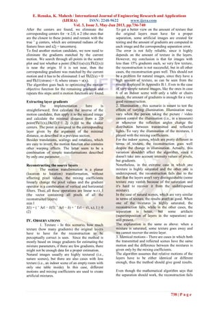 E. Renuka, K. Mahesh / International Journal of Engineering Research and Applications
(IJERA) ISSN: 2248-9622 www.ijera.com
Vol. 3, Issue 3, May-Jun 2013, pp.736-740
738 | P a g e
After the centers are found, we eliminate the
corresponding centers for −π 2,0, π 2 (the ones that
are the closest to these points) and remain with the
true ˜ g centers, which are estimated radians of the
feature lines and a2j = tancentersj.
To find another motion candidate, we now need to
eliminate the gradients matched by the current
motion. We search through all points in the scatter
plot and test whether a point (Dk(I1(u(x))),∇kI2(x))
is near the origin. If it is not near, then the
corresponding gradient was matched by the current
motion and it has to be eliminated: I set ∇kI2(x) = 0
and ∇kI1(xtrans) = 0, where xtrans = u(x).
The algorithm goes back to optimizing the motion
objective function for the remaining gradients and
repeats this steps until n motion functions are found.
Extracting layer gradients
The implementation here is
straightforward: first calculate the inverse of the
motion candidate, then apply it to the second image
and calculate the minimal distance from a 2D
point(∇kI1(x),Dk(I2(f−1 2j (x)))) to the cluster
centers. The point is assigned to the corresponding
layer given by the argument of the minimal
distance, as described in a previous section.
Besides translations, scalings and rotations, which
are easy to invert, the motion function also contains
other warping effects. The latter seem to be a
combination of simple transformations described
by only one parameter
Reconstructing the source layers
The motion transformation is a planar
(location to location) transformation, without
affecting pixel values, the mixing coefficients
linearly change the pixel values and the gradient
operator is a combination of vertical and horizontal
filters. Thus, all these operations are linear w.r.t. l
(the vector containing all pixels of all the
reconstructed layers)
min l
J(l) = ( ˆ Arl − δ)T( ˆ Arl − δ) + ˆ Erl − τ1, s.t. l ≥ 0
(2)
IV. OBSERVATIONS
1. Texture - In this scenario, how much
texture (how many gradients) the original layers
have to have for the reconstruction to be
perceptually correct is seen. Since the method is
mostly based on image gradients for estimating the
mixture parameters, if there are few gradients, there
might not be enough data for a proper estimation.
Natural images usually are highly textured (i.e.,
nature scenes), but there are also cases with less
texture (i.e., an indoor scene of an empty room with
only one table inside). In this case, different
motions and mixing coefficients are used to create
artificial mixtures.
To get a better view on the amount of texture that
the original layers must have for a proper
separation, some artificial images are created for
testing and the amount of gradients are computed in
each image and the corresponding separation error.
The error is not fully reliable, since it highly
depends on the amount of texture in the layers.
However, my conclusion is that for images with
less than 15% gradients each, so very few texture,
the reconstruction is not successful, but in all other
cases, the reconstruction goes well. This should not
be a problem for natural images, since they have a
high amount of texture, as can be seen from the
results displayed in Appendix B.1. Even in the case
of very simple natural images, like the ones in case
6 of an indoor scene with only a table or chairs
inside, the amount of gradients is enough for a very
good reconstruction.
2. Illumination - this scenario is meant to test the
effects of varying illumination. Illumination may
vary when the person taking the picture / video
cannot control the illumination (i.e., in a museum)
or whenever the reflection angles change the
distribution between transmitted and reflected
lights. To vary the illumination of the mixtures, I
played with the mixing coefficients.
For the indoor scenes, which are pretty different in
terms of texture, the reconstruction goes well
despite the change in illumination. Actually, this
variation shouldn't affect the algorithm, since it
doesn't take into account intensity values of pixels,
but gradients.
Nonetheless, in the extreme case in which one
mixture is highly saturated and the other one is
underexposed, the reconstruction fails due to the
fact that the layers aren't very distinguishable (some
texture may vanish because of the saturation and
it's hard to recover it from the underexposed
mixture).
In the case of natural scenes, which are very similar
in terms of texture, the results aren't as good. When
one of the mixtures is highly saturated, the
reconstruction fails, while in the other cases, the
separation is better, but some artifacts
(superimposition of layers in the separation) are
still present.
The explanation is the same as above: when a
mixture is saturated, some texture goes away and
we cannot recover the entire layer.
3. Identical motions - There are cases in which both
the transmitted and reflected scenes have the same
motion and the difference between the mixtures is
given only by the mixing coefficients.
The algorithm assumes that relative motions of the
layers have to be either identical or different
enough, thus the method should give good results.
Even though the mathematical algorithm says that
the separation should work, the reconstruction fails
 