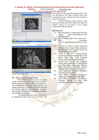 E. Renuka, K. Mahesh / International Journal of Engineering Research and Applications
(IJERA) ISSN: 2248-9622 www.ijera.com
Vol. 3, Issue 3, May-Jun 2013, pp.736-740
740 | P a g e
Figure4: Denoised Frame
Figure5: Resultant Video
VI. CONCLUSION & FUTURE WORK
The method of Gai et al gives very good
results. It is based on natural image statistics and its
intuitive meaning is easy to follow and understand.
The mathematical derivations of the algorithm are
simple and natural; everything is justified based on
the statistics that they have presented. However,
when trying to implement the method from scratch,
some problems may appear
The algorithm can be further improved in
the optimization part, since it's not real time. The
time needed for the separation depends also on the
size and type of the input mixtures (more time
consuming for color images) and on the amount of
texture in the layers.
Another drawback of this method is that
the input mixtures have to be different in either the
relative motion of the layers or the mixing
coefficients (reflection angle).
REFERENCES
[1] Blind separation of superimposed moving
images, https://sites.google.com/site/
gaikungk/spbsm.
[2] Mosek toolbox, https://www.mosek.com/.
[3] Phase correlation,
http://en.wikipedia.org/wiki/Phase_correla
tion.
[4] Y. Weiss A. Levin, A. Zomet, Separation
reections from a single image using local
features, IEEE Conf. Computer Vision and
Pattern Recognition (2004).
[5] Z. Shi K. Gai and C. Zhang, Blindly
separating mixtures of multiple layers with
spatial shifts, Proc. Conf. Computer
Vision and Pattern Recognition (2008).
[6] Zhenwei Shi Kun Gai and Changshui
Zhang, Blind separation of superimposed
mov- ing images using image statistics,
IEEE Transactions on Pattern Analysis
and Ma- chine Intelligence 99 (2011).
[7] Harri Lappalainen and James W. Miskin,
Ensemble learning, 2000.
[8] James Miskin, Ensemble learning for
independent component analysis, 2000.
[9] James Miskin and David J.C. MacKay,
Ensemble learning for blind image
separation and deconvolution, 2000.
 