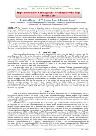 International Journal of Modern Engineering Research (IJMER)
www.ijmer.com Vol. 3, Issue. 4, Jul - Aug. 2013 pp-2442-2445 ISSN: 2249-6645
www.ijmer.com 2442 | Page
R. Vijaya Durga1
, K. V. Ramana Rao2
, K. Prasanna Kumar3
[M.tech] Department of Electronics and Communication Engineering, Pydah College of engineering and Technology,
Affliated to JNTUK, Ghambheeram, Visakhapatnam-531163
ABSTRACT: The continuous increase in demand for security in electronic systems and communication systems which
lacks a secure architecture has resulted in the need to provide cryptography architecture with high secure core. The
hardware implementation of the cryptography core which incorporates multiple algorithm for security purpose was already
developed but if the architecture is capable of switching between the algorithms used for encryption /decryption as
controlled by the host computer dynamically, then the security over the data path will be increased by making the attempt for
hacking too difficult. The switching between heterogeneous algorithms will also increase the confusion level. This proposed
architecture implements three symmetric algorithms namely the standard AES, standard DES and proposed modified DES
(MDES) algorithms. Representing these algorithms in the functional block level and also using the new concept of common
S-Box , results in operations that are common to all the three algorithms, allows us to merge them in a single architecture
and thus there is an area reduction of 14.5% in cryptography core with 2 S-Boxes rather than using 11 S-Box. The
operation of this cryptography core is controlled by the control signals, selecting which algorithm to work at time, making it
difficult to hack the information transferred through the data line.
I. INTRODUCTION
The cryptography technique users always have demanded high security for the data they transfer, and this
demand increases day-by-day as the information transferred is hacked unlawfully. To meet this needs, though some
works with different architectures are designed, this project introduces a simple new technique having three algorithms
onto a single core, making the architecture to function as any one of the algorithm at different time instance helps in
increasing the security level. In the proposed cryptography architecture we have implemented the private key
algorithm and the algorithms used here are standard AES which is a 128-b block cipher algorithm, standard DES
and MDES both of which are 64-b block cipher algorithms.
A cryptography system can be implemented either in software or hardware. Software implementation allows
multiple algorithms to be supported on the same platform but they are usually slow and are considered to be more vulnerable
to side channel attack, which uses physical measurements on the devices, for example the power consumption of the
processor to detect the encryption / decryption key while on the other hand the hardware implementation is comparatively
faster and more secure as compared to that of software. The main concept used in order to increase the security is
that, the inputs to core module is a 128-b data and 128-b key and the output is also 128-b which generally
confuses the hacker since AES generates an output which is 128-b data but the other two algorithm generates output of 64-b
data which is hidden in the 128-b data that is coming out of the module and also the control signal which selects the
algorithms operation increases the security level because before the hacker hacks the information the
encrypted/decrypted data will be transmitted since he doesn‟t know which algorithm is used at what time as it is
been controlled by the host medium with the control signal being sent via the secure data channel with the help
of private key algorithm.
II. STRATEGY
Some of the strategy used in designing algorithm is as follows. In designing the Key Schedule module for AES
encryption, we had used on the fly key method i.e. the keys are generated in accordance with the working of each round in
AES flow. Instead of pre-generating the keys required for the encryption process which consumes lot of time and reduces the
frequency and speed of operation, but by using this strategy keys are generated whenever the round operation works helping
in increasing the throughput.
The technique used to design common S-Box is show in the Fig.1 we know that the number of S-Boxes used for
DES algorithm is 8 and each box contain 64 elements of 4-b each. So the number of elements as a whole is 64 X 8 = 512
elements. And the common S-Box that we are going to use is (16 x 16 = 256) capable of holding 256 elements of 8-b each
this is nothing but the S-Box that we use for AES and DES algorithms. Now, what we do is we club two elements starting
from starting element till end and represent them in the hexadecimal value and dump it into the common S-Box. As already
told the total elements in DES is 512 and each is of 4-b. Now, we just club two elements from DES S-Box i.e. of 4-b each
and represent it as 8-b elements that fits into the Common S-Box. As show in the example the element 14 and 4 of 4-b each
is clubbed and represented as E4 and the value is dumped into the first location of the Common S-Box and as such this is
done for the rest of the elements and thus all the elements of DES S-Box is dumped into Common S-Box and hence the
required functionality is achieved. But there is a small change because of this common box in the cipher function of the DES
algorithm i.e. instead of using 6 i/p  4o/p LUT , we require an LUT of 8 i/p  8 o/p. And by using this technique we
now require 2 S-Box as a whole instead of 11 S-Box, one for AES- inv-S-Box which is mandatory and other S-Box that is
common to all the three algorithms and because of this strategy there is area reduction in the whole of the architecture.
Implementation of Cryptography Architecture with High
Secure Core
 