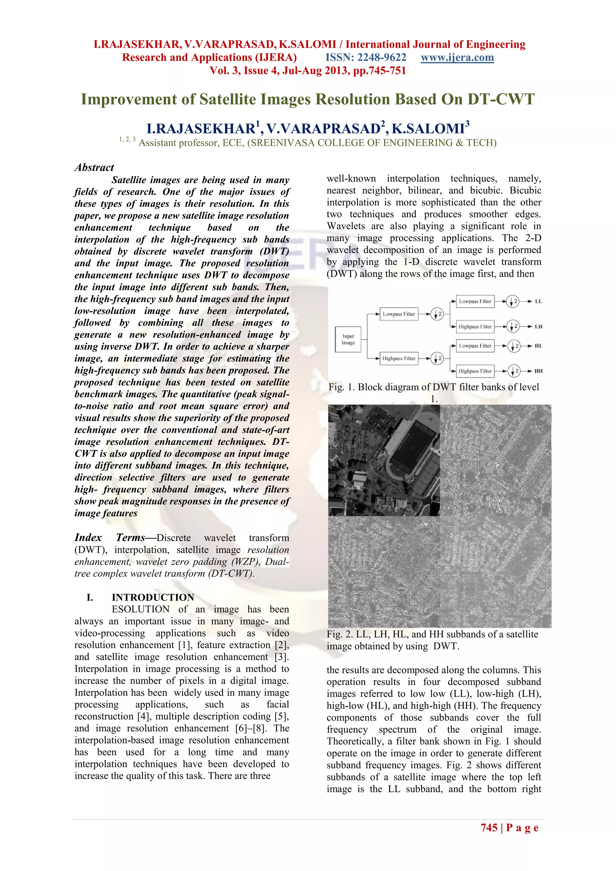 I.RAJASEKHAR, V.VARAPRASAD, K.SALOMI / International Journal of Engineering
Research and Applications (IJERA) ISSN: 2248-9622 www.ijera.com
Vol. 3, Issue 4, Jul-Aug 2013, pp.745-751
745 | P a g e
Improvement of Satellite Images Resolution Based On DT-CWT
I.RAJASEKHAR1
, V.VARAPRASAD2
, K.SALOMI3
1, 2, 3
Assistant professor, ECE, (SREENIVASA COLLEGE OF ENGINEERING & TECH)
Abstract
Satellite images are being used in many
fields of research. One of the major issues of
these types of images is their resolution. In this
paper, we propose a new satellite image resolution
enhancement technique based on the
interpolation of the high-frequency sub bands
obtained by discrete wavelet transform (DWT)
and the input image. The proposed resolution
enhancement technique uses DWT to decompose
the input image into different sub bands. Then,
the high-frequency sub band images and the input
low-resolution image have been interpolated,
followed by combining all these images to
generate a new resolution-enhanced image by
using inverse DWT. In order to achieve a sharper
image, an intermediate stage for estimating the
high-frequency sub bands has been proposed. The
proposed technique has been tested on satellite
benchmark images. The quantitative (peak signal-
to-noise ratio and root mean square error) and
visual results show the superiority of the proposed
technique over the conventional and state-of-art
image resolution enhancement techniques. DT-
CWT is also applied to decompose an input image
into different subband images. In this technique,
direction selective filters are used to generate
high- frequency subband images, where filters
show peak magnitude responses in the presence of
image features
Index Terms—Discrete wavelet transform
(DWT), interpolation, satellite image resolution
enhancement, wavelet zero padding (WZP), Dual-
tree complex wavelet transform (DT-CWT).
I. INTRODUCTION
ESOLUTION of an image has been
always an important issue in many image- and
video-processing applications such as video
resolution enhancement [1], feature extraction [2],
and satellite image resolution enhancement [3].
Interpolation in image processing is a method to
increase the number of pixels in a digital image.
Interpolation has been widely used in many image
processing applications, such as facial
reconstruction [4], multiple description coding [5],
and image resolution enhancement [6]–[8]. The
interpolation-based image resolution enhancement
has been used for a long time and many
interpolation techniques have been developed to
increase the quality of this task. There are three
well-known interpolation techniques, namely,
nearest neighbor, bilinear, and bicubic. Bicubic
interpolation is more sophisticated than the other
two techniques and produces smoother edges.
Wavelets are also playing a significant role in
many image processing applications. The 2-D
wavelet decomposition of an image is performed
by applying the 1-D discrete wavelet transform
(DWT) along the rows of the image first, and then
Fig. 1. Block diagram of DWT filter banks of level
1.
Fig. 2. LL, LH, HL, and HH subbands of a satellite
image obtained by using DWT.
the results are decomposed along the columns. This
operation results in four decomposed subband
images referred to low low (LL), low-high (LH),
high-low (HL), and high-high (HH). The frequency
components of those subbands cover the full
frequency spectrum of the original image.
Theoretically, a filter bank shown in Fig. 1 should
operate on the image in order to generate different
subband frequency images. Fig. 2 shows different
subbands of a satellite image where the top left
image is the LL subband, and the bottom right
 