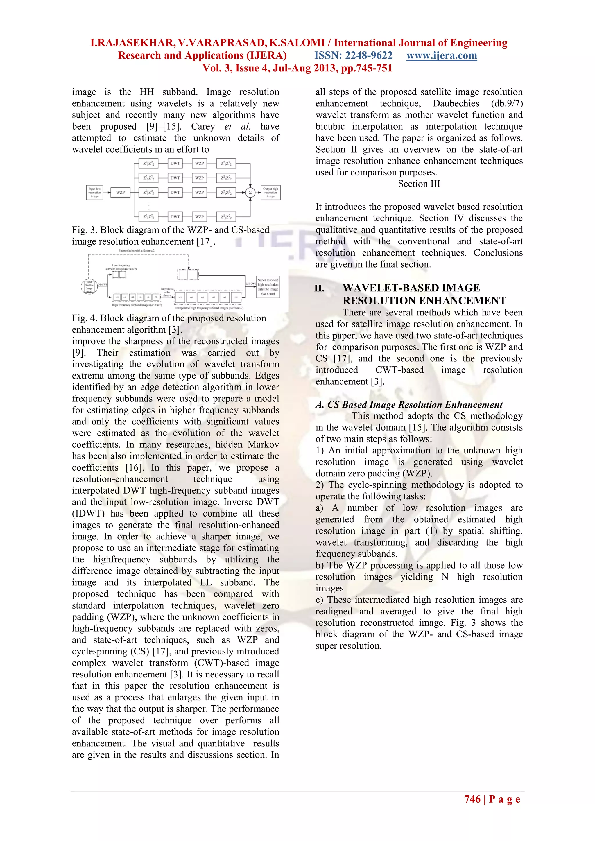 I.RAJASEKHAR, V.VARAPRASAD, K.SALOMI / International Journal of Engineering
Research and Applications (IJERA) ISSN: 2248-9622 www.ijera.com
Vol. 3, Issue 4, Jul-Aug 2013, pp.745-751
746 | P a g e
image is the HH subband. Image resolution
enhancement using wavelets is a relatively new
subject and recently many new algorithms have
been proposed [9]–[15]. Carey et al. have
attempted to estimate the unknown details of
wavelet coefficients in an effort to
Fig. 3. Block diagram of the WZP- and CS-based
image resolution enhancement [17].
Fig. 4. Block diagram of the proposed resolution
enhancement algorithm [3].
improve the sharpness of the reconstructed images
[9]. Their estimation was carried out by
investigating the evolution of wavelet transform
extrema among the same type of subbands. Edges
identified by an edge detection algorithm in lower
frequency subbands were used to prepare a model
for estimating edges in higher frequency subbands
and only the coefficients with significant values
were estimated as the evolution of the wavelet
coefficients. In many researches, hidden Markov
has been also implemented in order to estimate the
coefficients [16]. In this paper, we propose a
resolution-enhancement technique using
interpolated DWT high-frequency subband images
and the input low-resolution image. Inverse DWT
(IDWT) has been applied to combine all these
images to generate the final resolution-enhanced
image. In order to achieve a sharper image, we
propose to use an intermediate stage for estimating
the highfrequency subbands by utilizing the
difference image obtained by subtracting the input
image and its interpolated LL subband. The
proposed technique has been compared with
standard interpolation techniques, wavelet zero
padding (WZP), where the unknown coefficients in
high-frequency subbands are replaced with zeros,
and state-of-art techniques, such as WZP and
cyclespinning (CS) [17], and previously introduced
complex wavelet transform (CWT)-based image
resolution enhancement [3]. It is necessary to recall
that in this paper the resolution enhancement is
used as a process that enlarges the given input in
the way that the output is sharper. The performance
of the proposed technique over performs all
available state-of-art methods for image resolution
enhancement. The visual and quantitative results
are given in the results and discussions section. In
all steps of the proposed satellite image resolution
enhancement technique, Daubechies (db.9/7)
wavelet transform as mother wavelet function and
bicubic interpolation as interpolation technique
have been used. The paper is organized as follows.
Section II gives an overview on the state-of-art
image resolution enhance enhancement techniques
used for comparison purposes.
Section III
It introduces the proposed wavelet based resolution
enhancement technique. Section IV discusses the
qualitative and quantitative results of the proposed
method with the conventional and state-of-art
resolution enhancement techniques. Conclusions
are given in the final section.
II. WAVELET-BASED IMAGE
RESOLUTION ENHANCEMENT
There are several methods which have been
used for satellite image resolution enhancement. In
this paper, we have used two state-of-art techniques
for comparison purposes. The first one is WZP and
CS [17], and the second one is the previously
introduced CWT-based image resolution
enhancement [3].
A. CS Based Image Resolution Enhancement
This method adopts the CS methodology
in the wavelet domain [15]. The algorithm consists
of two main steps as follows:
1) An initial approximation to the unknown high
resolution image is generated using wavelet
domain zero padding (WZP).
2) The cycle-spinning methodology is adopted to
operate the following tasks:
a) A number of low resolution images are
generated from the obtained estimated high
resolution image in part (1) by spatial shifting,
wavelet transforming, and discarding the high
frequency subbands.
b) The WZP processing is applied to all those low
resolution images yielding N high resolution
images.
c) These intermediated high resolution images are
realigned and averaged to give the final high
resolution reconstructed image. Fig. 3 shows the
block diagram of the WZP- and CS-based image
super resolution.
 