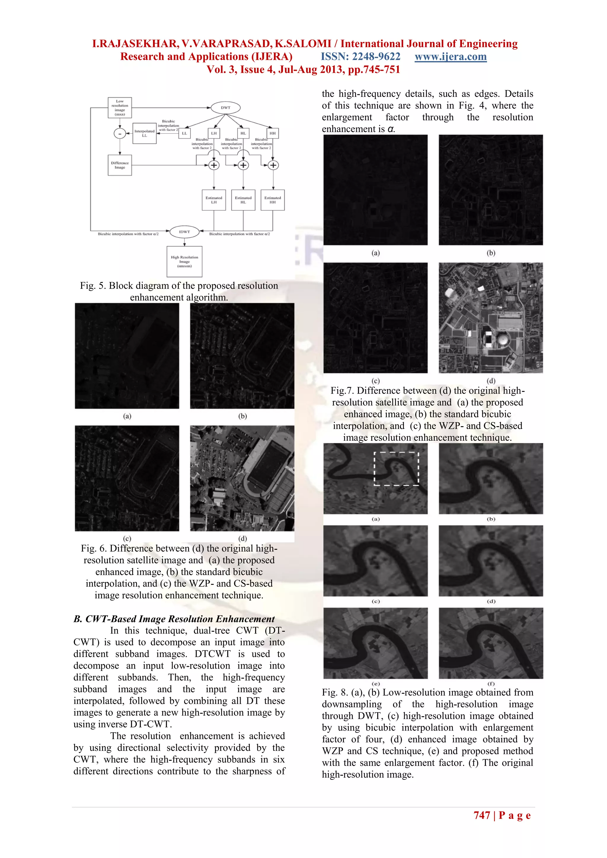 I.RAJASEKHAR, V.VARAPRASAD, K.SALOMI / International Journal of Engineering
Research and Applications (IJERA) ISSN: 2248-9622 www.ijera.com
Vol. 3, Issue 4, Jul-Aug 2013, pp.745-751
747 | P a g e
Fig. 5. Block diagram of the proposed resolution
enhancement algorithm.
Fig. 6. Difference between (d) the original high-
resolution satellite image and (a) the proposed
enhanced image, (b) the standard bicubic
interpolation, and (c) the WZP- and CS-based
image resolution enhancement technique.
B. CWT-Based Image Resolution Enhancement
In this technique, dual-tree CWT (DT-
CWT) is used to decompose an input image into
different subband images. DTCWT is used to
decompose an input low-resolution image into
different subbands. Then, the high-frequency
subband images and the input image are
interpolated, followed by combining all DT these
images to generate a new high-resolution image by
using inverse DT-CWT.
The resolution enhancement is achieved
by using directional selectivity provided by the
CWT, where the high-frequency subbands in six
different directions contribute to the sharpness of
the high-frequency details, such as edges. Details
of this technique are shown in Fig. 4, where the
enlargement factor through the resolution
enhancement is α.
Fig.7. Difference between (d) the original high-
resolution satellite image and (a) the proposed
enhanced image, (b) the standard bicubic
interpolation, and (c) the WZP- and CS-based
image resolution enhancement technique.
Fig. 8. (a), (b) Low-resolution image obtained from
downsampling of the high-resolution image
through DWT, (c) high-resolution image obtained
by using bicubic interpolation with enlargement
factor of four, (d) enhanced image obtained by
WZP and CS technique, (e) and proposed method
with the same enlargement factor. (f) The original
high-resolution image.
 