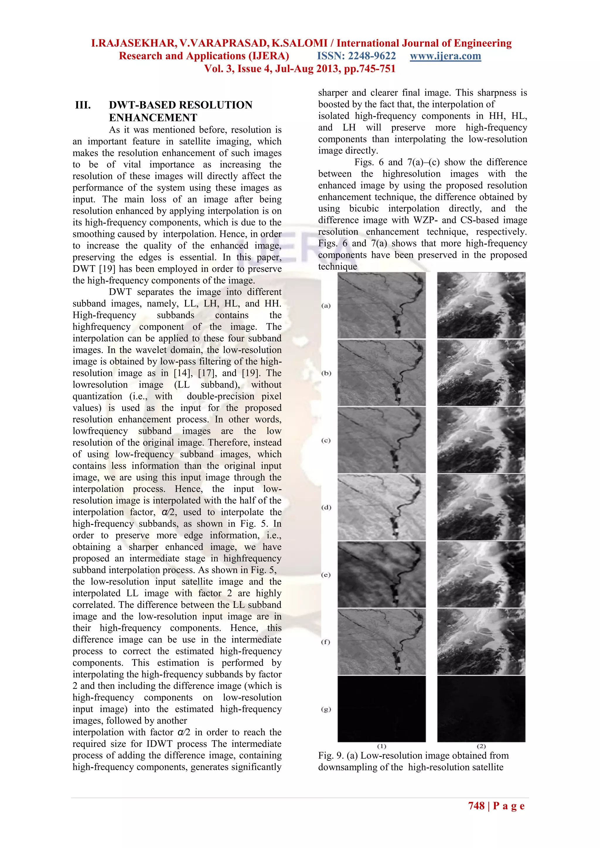 I.RAJASEKHAR, V.VARAPRASAD, K.SALOMI / International Journal of Engineering
Research and Applications (IJERA) ISSN: 2248-9622 www.ijera.com
Vol. 3, Issue 4, Jul-Aug 2013, pp.745-751
748 | P a g e
III. DWT-BASED RESOLUTION
ENHANCEMENT
As it was mentioned before, resolution is
an important feature in satellite imaging, which
makes the resolution enhancement of such images
to be of vital importance as increasing the
resolution of these images will directly affect the
performance of the system using these images as
input. The main loss of an image after being
resolution enhanced by applying interpolation is on
its high-frequency components, which is due to the
smoothing caused by interpolation. Hence, in order
to increase the quality of the enhanced image,
preserving the edges is essential. In this paper,
DWT [19] has been employed in order to preserve
the high-frequency components of the image.
DWT separates the image into different
subband images, namely, LL, LH, HL, and HH.
High-frequency subbands contains the
highfrequency component of the image. The
interpolation can be applied to these four subband
images. In the wavelet domain, the low-resolution
image is obtained by low-pass filtering of the high-
resolution image as in [14], [17], and [19]. The
lowresolution image (LL subband), without
quantization (i.e., with double-precision pixel
values) is used as the input for the proposed
resolution enhancement process. In other words,
lowfrequency subband images are the low
resolution of the original image. Therefore, instead
of using low-frequency subband images, which
contains less information than the original input
image, we are using this input image through the
interpolation process. Hence, the input low-
resolution image is interpolated with the half of the
interpolation factor, α/2, used to interpolate the
high-frequency subbands, as shown in Fig. 5. In
order to preserve more edge information, i.e.,
obtaining a sharper enhanced image, we have
proposed an intermediate stage in highfrequency
subband interpolation process. As shown in Fig. 5,
the low-resolution input satellite image and the
interpolated LL image with factor 2 are highly
correlated. The difference between the LL subband
image and the low-resolution input image are in
their high-frequency components. Hence, this
difference image can be use in the intermediate
process to correct the estimated high-frequency
components. This estimation is performed by
interpolating the high-frequency subbands by factor
2 and then including the difference image (which is
high-frequency components on low-resolution
input image) into the estimated high-frequency
images, followed by another
interpolation with factor α/2 in order to reach the
required size for IDWT process The intermediate
process of adding the difference image, containing
high-frequency components, generates significantly
sharper and clearer final image. This sharpness is
boosted by the fact that, the interpolation of
isolated high-frequency components in HH, HL,
and LH will preserve more high-frequency
components than interpolating the low-resolution
image directly.
Figs. 6 and 7(a)–(c) show the difference
between the highresolution images with the
enhanced image by using the proposed resolution
enhancement technique, the difference obtained by
using bicubic interpolation directly, and the
difference image with WZP- and CS-based image
resolution enhancement technique, respectively.
Figs. 6 and 7(a) shows that more high-frequency
components have been preserved in the proposed
technique
Fig. 9. (a) Low-resolution image obtained from
downsampling of the high-resolution satellite
 