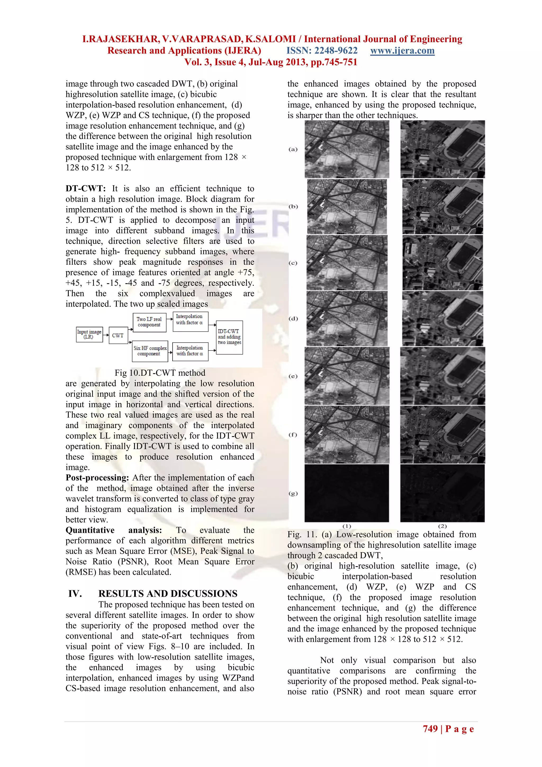 I.RAJASEKHAR, V.VARAPRASAD, K.SALOMI / International Journal of Engineering
Research and Applications (IJERA) ISSN: 2248-9622 www.ijera.com
Vol. 3, Issue 4, Jul-Aug 2013, pp.745-751
749 | P a g e
image through two cascaded DWT, (b) original
highresolution satellite image, (c) bicubic
interpolation-based resolution enhancement, (d)
WZP, (e) WZP and CS technique, (f) the proposed
image resolution enhancement technique, and (g)
the difference between the original high resolution
satellite image and the image enhanced by the
proposed technique with enlargement from 128 ×
128 to 512 × 512.
DT-CWT: It is also an efficient technique to
obtain a high resolution image. Block diagram for
implementation of the method is shown in the Fig.
5. DT-CWT is applied to decompose an input
image into different subband images. In this
technique, direction selective filters are used to
generate high- frequency subband images, where
filters show peak magnitude responses in the
presence of image features oriented at angle +75,
+45, +15, -15, -45 and -75 degrees, respectively.
Then the six complexvalued images are
interpolated. The two up scaled images
Fig 10.DT-CWT method
are generated by interpolating the low resolution
original input image and the shifted version of the
input image in horizontal and vertical directions.
These two real valued images are used as the real
and imaginary components of the interpolated
complex LL image, respectively, for the IDT-CWT
operation. Finally IDT-CWT is used to combine all
these images to produce resolution enhanced
image.
Post-processing: After the implementation of each
of the method, image obtained after the inverse
wavelet transform is converted to class of type gray
and histogram equalization is implemented for
better view.
Quantitative analysis: To evaluate the
performance of each algorithm different metrics
such as Mean Square Error (MSE), Peak Signal to
Noise Ratio (PSNR), Root Mean Square Error
(RMSE) has been calculated.
IV. RESULTS AND DISCUSSIONS
The proposed technique has been tested on
several different satellite images. In order to show
the superiority of the proposed method over the
conventional and state-of-art techniques from
visual point of view Figs. 8–10 are included. In
those figures with low-resolution satellite images,
the enhanced images by using bicubic
interpolation, enhanced images by using WZPand
CS-based image resolution enhancement, and also
the enhanced images obtained by the proposed
technique are shown. It is clear that the resultant
image, enhanced by using the proposed technique,
is sharper than the other techniques.
Fig. 11. (a) Low-resolution image obtained from
downsampling of the highresolution satellite image
through 2 cascaded DWT,
(b) original high-resolution satellite image, (c)
bicubic interpolation-based resolution
enhancement, (d) WZP, (e) WZP and CS
technique, (f) the proposed image resolution
enhancement technique, and (g) the difference
between the original high resolution satellite image
and the image enhanced by the proposed technique
with enlargement from 128 × 128 to 512 × 512.
Not only visual comparison but also
quantitative comparisons are confirming the
superiority of the proposed method. Peak signal-to-
noise ratio (PSNR) and root mean square error
 