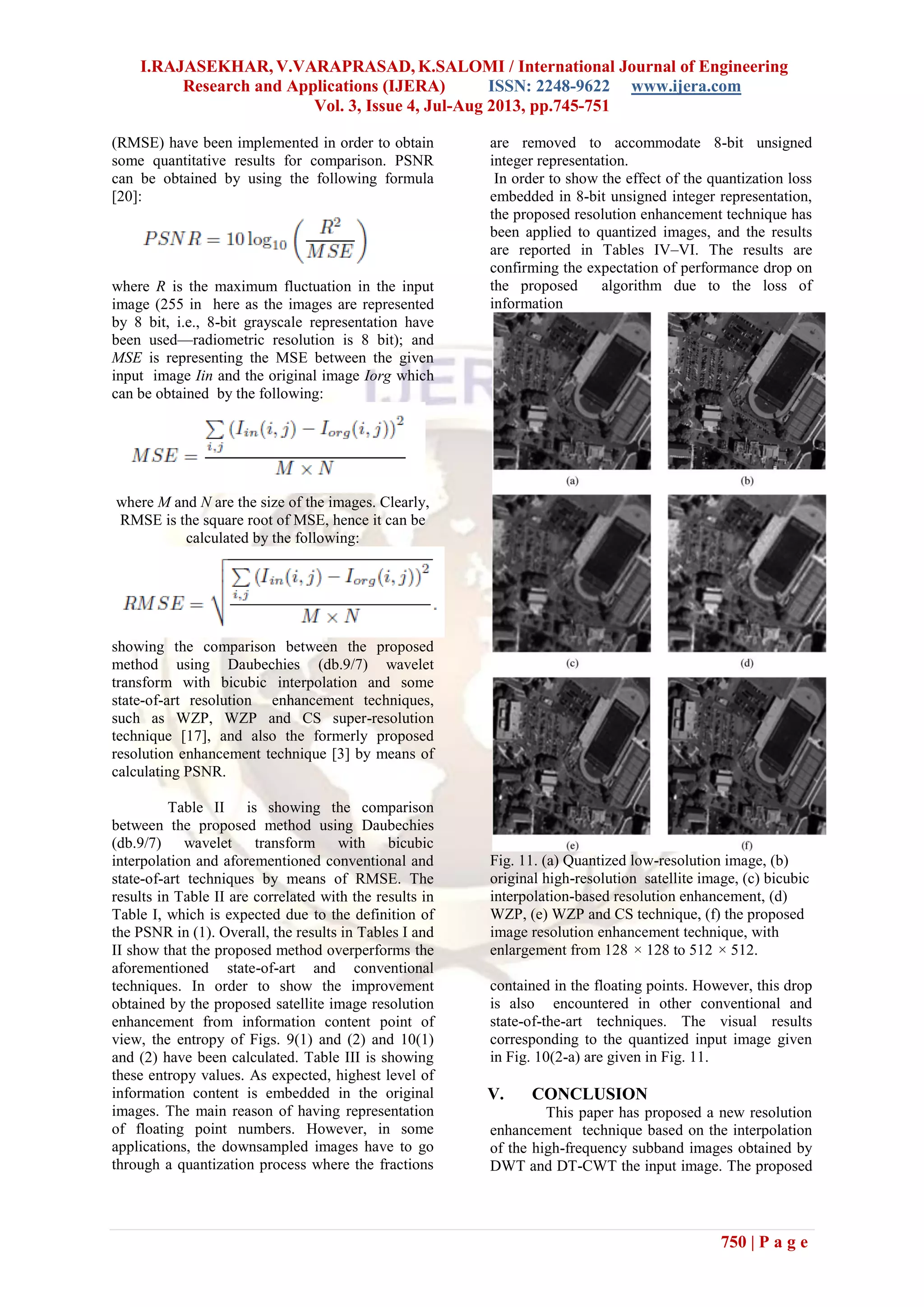 I.RAJASEKHAR, V.VARAPRASAD, K.SALOMI / International Journal of Engineering
Research and Applications (IJERA) ISSN: 2248-9622 www.ijera.com
Vol. 3, Issue 4, Jul-Aug 2013, pp.745-751
750 | P a g e
(RMSE) have been implemented in order to obtain
some quantitative results for comparison. PSNR
can be obtained by using the following formula
[20]:
where R is the maximum fluctuation in the input
image (255 in here as the images are represented
by 8 bit, i.e., 8-bit grayscale representation have
been used—radiometric resolution is 8 bit); and
MSE is representing the MSE between the given
input image Iin and the original image Iorg which
can be obtained by the following:
where M and N are the size of the images. Clearly,
RMSE is the square root of MSE, hence it can be
calculated by the following:
showing the comparison between the proposed
method using Daubechies (db.9/7) wavelet
transform with bicubic interpolation and some
state-of-art resolution enhancement techniques,
such as WZP, WZP and CS super-resolution
technique [17], and also the formerly proposed
resolution enhancement technique [3] by means of
calculating PSNR.
Table II is showing the comparison
between the proposed method using Daubechies
(db.9/7) wavelet transform with bicubic
interpolation and aforementioned conventional and
state-of-art techniques by means of RMSE. The
results in Table II are correlated with the results in
Table I, which is expected due to the definition of
the PSNR in (1). Overall, the results in Tables I and
II show that the proposed method overperforms the
aforementioned state-of-art and conventional
techniques. In order to show the improvement
obtained by the proposed satellite image resolution
enhancement from information content point of
view, the entropy of Figs. 9(1) and (2) and 10(1)
and (2) have been calculated. Table III is showing
these entropy values. As expected, highest level of
information content is embedded in the original
images. The main reason of having representation
of floating point numbers. However, in some
applications, the downsampled images have to go
through a quantization process where the fractions
are removed to accommodate 8-bit unsigned
integer representation.
In order to show the effect of the quantization loss
embedded in 8-bit unsigned integer representation,
the proposed resolution enhancement technique has
been applied to quantized images, and the results
are reported in Tables IV–VI. The results are
confirming the expectation of performance drop on
the proposed algorithm due to the loss of
information
Fig. 11. (a) Quantized low-resolution image, (b)
original high-resolution satellite image, (c) bicubic
interpolation-based resolution enhancement, (d)
WZP, (e) WZP and CS technique, (f) the proposed
image resolution enhancement technique, with
enlargement from 128 × 128 to 512 × 512.
contained in the floating points. However, this drop
is also encountered in other conventional and
state-of-the-art techniques. The visual results
corresponding to the quantized input image given
in Fig. 10(2-a) are given in Fig. 11.
V. CONCLUSION
This paper has proposed a new resolution
enhancement technique based on the interpolation
of the high-frequency subband images obtained by
DWT and DT-CWT the input image. The proposed
 