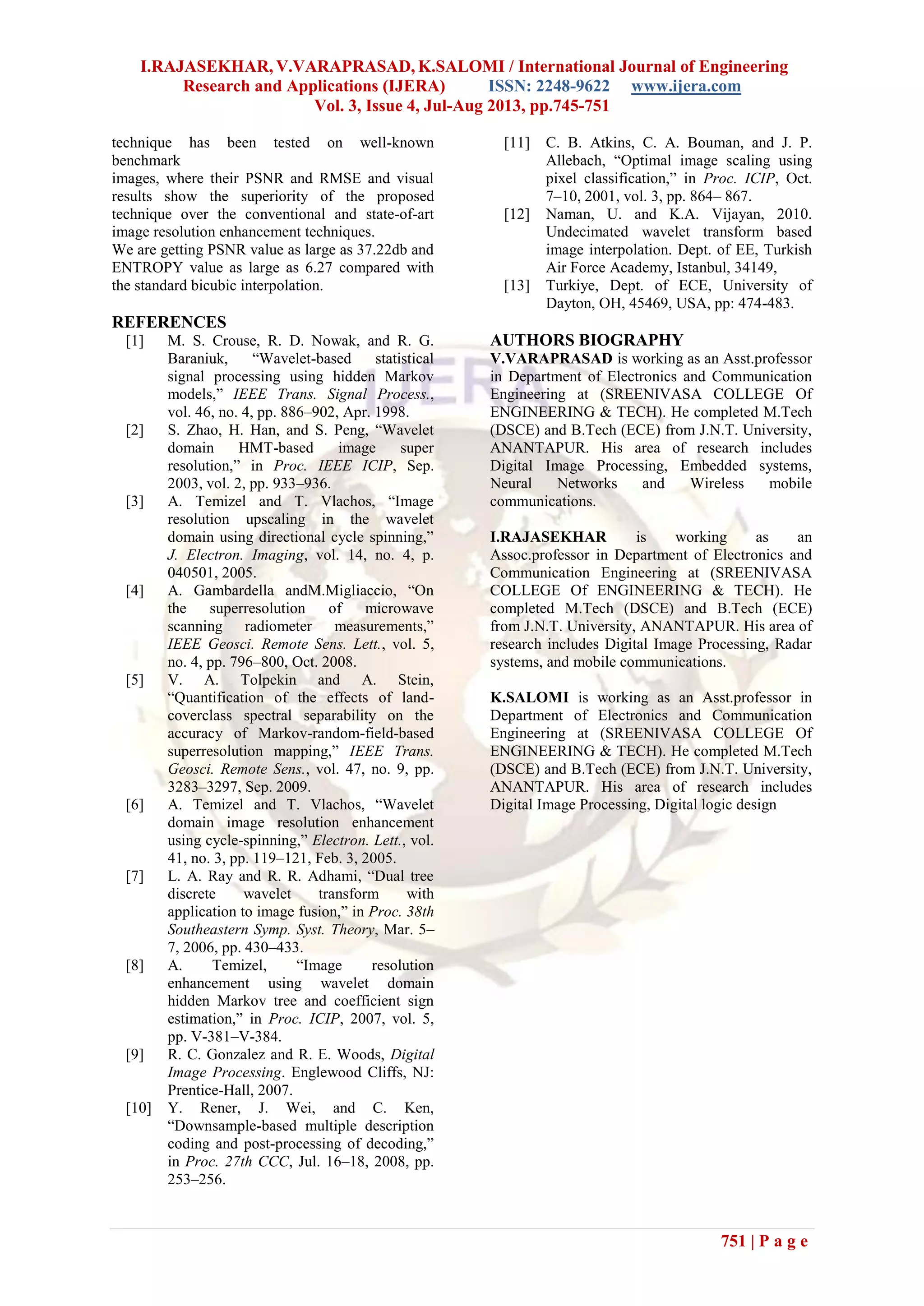 I.RAJASEKHAR, V.VARAPRASAD, K.SALOMI / International Journal of Engineering
Research and Applications (IJERA) ISSN: 2248-9622 www.ijera.com
Vol. 3, Issue 4, Jul-Aug 2013, pp.745-751
751 | P a g e
technique has been tested on well-known
benchmark
images, where their PSNR and RMSE and visual
results show the superiority of the proposed
technique over the conventional and state-of-art
image resolution enhancement techniques.
We are getting PSNR value as large as 37.22db and
ENTROPY value as large as 6.27 compared with
the standard bicubic interpolation.
REFERENCES
[1] M. S. Crouse, R. D. Nowak, and R. G.
Baraniuk, “Wavelet-based statistical
signal processing using hidden Markov
models,” IEEE Trans. Signal Process.,
vol. 46, no. 4, pp. 886–902, Apr. 1998.
[2] S. Zhao, H. Han, and S. Peng, “Wavelet
domain HMT-based image super
resolution,” in Proc. IEEE ICIP, Sep.
2003, vol. 2, pp. 933–936.
[3] A. Temizel and T. Vlachos, “Image
resolution upscaling in the wavelet
domain using directional cycle spinning,”
J. Electron. Imaging, vol. 14, no. 4, p.
040501, 2005.
[4] A. Gambardella andM.Migliaccio, “On
the superresolution of microwave
scanning radiometer measurements,”
IEEE Geosci. Remote Sens. Lett., vol. 5,
no. 4, pp. 796–800, Oct. 2008.
[5] V. A. Tolpekin and A. Stein,
“Quantification of the effects of land-
coverclass spectral separability on the
accuracy of Markov-random-field-based
superresolution mapping,” IEEE Trans.
Geosci. Remote Sens., vol. 47, no. 9, pp.
3283–3297, Sep. 2009.
[6] A. Temizel and T. Vlachos, “Wavelet
domain image resolution enhancement
using cycle-spinning,” Electron. Lett., vol.
41, no. 3, pp. 119–121, Feb. 3, 2005.
[7] L. A. Ray and R. R. Adhami, “Dual tree
discrete wavelet transform with
application to image fusion,” in Proc. 38th
Southeastern Symp. Syst. Theory, Mar. 5–
7, 2006, pp. 430–433.
[8] A. Temizel, “Image resolution
enhancement using wavelet domain
hidden Markov tree and coefficient sign
estimation,” in Proc. ICIP, 2007, vol. 5,
pp. V-381–V-384.
[9] R. C. Gonzalez and R. E. Woods, Digital
Image Processing. Englewood Cliffs, NJ:
Prentice-Hall, 2007.
[10] Y. Rener, J. Wei, and C. Ken,
“Downsample-based multiple description
coding and post-processing of decoding,”
in Proc. 27th CCC, Jul. 16–18, 2008, pp.
253–256.
[11] C. B. Atkins, C. A. Bouman, and J. P.
Allebach, “Optimal image scaling using
pixel classification,” in Proc. ICIP, Oct.
7–10, 2001, vol. 3, pp. 864– 867.
[12] Naman, U. and K.A. Vijayan, 2010.
Undecimated wavelet transform based
image interpolation. Dept. of EE, Turkish
Air Force Academy, Istanbul, 34149,
[13] Turkiye, Dept. of ECE, University of
Dayton, OH, 45469, USA, pp: 474-483.
AUTHORS BIOGRAPHY
V.VARAPRASAD is working as an Asst.professor
in Department of Electronics and Communication
Engineering at (SREENIVASA COLLEGE Of
ENGINEERING & TECH). He completed M.Tech
(DSCE) and B.Tech (ECE) from J.N.T. University,
ANANTAPUR. His area of research includes
Digital Image Processing, Embedded systems,
Neural Networks and Wireless mobile
communications.
I.RAJASEKHAR is working as an
Assoc.professor in Department of Electronics and
Communication Engineering at (SREENIVASA
COLLEGE Of ENGINEERING & TECH). He
completed M.Tech (DSCE) and B.Tech (ECE)
from J.N.T. University, ANANTAPUR. His area of
research includes Digital Image Processing, Radar
systems, and mobile communications.
K.SALOMI is working as an Asst.professor in
Department of Electronics and Communication
Engineering at (SREENIVASA COLLEGE Of
ENGINEERING & TECH). He completed M.Tech
(DSCE) and B.Tech (ECE) from J.N.T. University,
ANANTAPUR. His area of research includes
Digital Image Processing, Digital logic design
 
