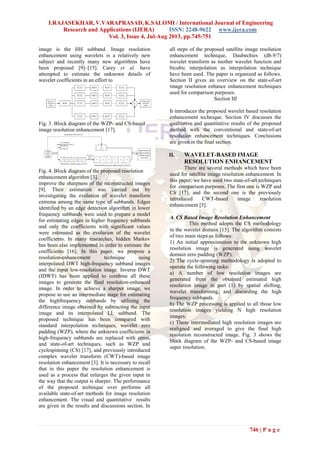 I.RAJASEKHAR, V.VARAPRASAD, K.SALOMI / International Journal of Engineering
Research and Applications (IJERA) ISSN: 2248-9622 www.ijera.com
Vol. 3, Issue 4, Jul-Aug 2013, pp.745-751
746 | P a g e
image is the HH subband. Image resolution
enhancement using wavelets is a relatively new
subject and recently many new algorithms have
been proposed [9]–[15]. Carey et al. have
attempted to estimate the unknown details of
wavelet coefficients in an effort to
Fig. 3. Block diagram of the WZP- and CS-based
image resolution enhancement [17].
Fig. 4. Block diagram of the proposed resolution
enhancement algorithm [3].
improve the sharpness of the reconstructed images
[9]. Their estimation was carried out by
investigating the evolution of wavelet transform
extrema among the same type of subbands. Edges
identified by an edge detection algorithm in lower
frequency subbands were used to prepare a model
for estimating edges in higher frequency subbands
and only the coefficients with significant values
were estimated as the evolution of the wavelet
coefficients. In many researches, hidden Markov
has been also implemented in order to estimate the
coefficients [16]. In this paper, we propose a
resolution-enhancement technique using
interpolated DWT high-frequency subband images
and the input low-resolution image. Inverse DWT
(IDWT) has been applied to combine all these
images to generate the final resolution-enhanced
image. In order to achieve a sharper image, we
propose to use an intermediate stage for estimating
the highfrequency subbands by utilizing the
difference image obtained by subtracting the input
image and its interpolated LL subband. The
proposed technique has been compared with
standard interpolation techniques, wavelet zero
padding (WZP), where the unknown coefficients in
high-frequency subbands are replaced with zeros,
and state-of-art techniques, such as WZP and
cyclespinning (CS) [17], and previously introduced
complex wavelet transform (CWT)-based image
resolution enhancement [3]. It is necessary to recall
that in this paper the resolution enhancement is
used as a process that enlarges the given input in
the way that the output is sharper. The performance
of the proposed technique over performs all
available state-of-art methods for image resolution
enhancement. The visual and quantitative results
are given in the results and discussions section. In
all steps of the proposed satellite image resolution
enhancement technique, Daubechies (db.9/7)
wavelet transform as mother wavelet function and
bicubic interpolation as interpolation technique
have been used. The paper is organized as follows.
Section II gives an overview on the state-of-art
image resolution enhance enhancement techniques
used for comparison purposes.
Section III
It introduces the proposed wavelet based resolution
enhancement technique. Section IV discusses the
qualitative and quantitative results of the proposed
method with the conventional and state-of-art
resolution enhancement techniques. Conclusions
are given in the final section.
II. WAVELET-BASED IMAGE
RESOLUTION ENHANCEMENT
There are several methods which have been
used for satellite image resolution enhancement. In
this paper, we have used two state-of-art techniques
for comparison purposes. The first one is WZP and
CS [17], and the second one is the previously
introduced CWT-based image resolution
enhancement [3].
A. CS Based Image Resolution Enhancement
This method adopts the CS methodology
in the wavelet domain [15]. The algorithm consists
of two main steps as follows:
1) An initial approximation to the unknown high
resolution image is generated using wavelet
domain zero padding (WZP).
2) The cycle-spinning methodology is adopted to
operate the following tasks:
a) A number of low resolution images are
generated from the obtained estimated high
resolution image in part (1) by spatial shifting,
wavelet transforming, and discarding the high
frequency subbands.
b) The WZP processing is applied to all those low
resolution images yielding N high resolution
images.
c) These intermediated high resolution images are
realigned and averaged to give the final high
resolution reconstructed image. Fig. 3 shows the
block diagram of the WZP- and CS-based image
super resolution.
 