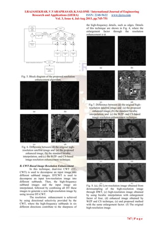 I.RAJASEKHAR, V.VARAPRASAD, K.SALOMI / International Journal of Engineering
Research and Applications (IJERA) ISSN: 2248-9622 www.ijera.com
Vol. 3, Issue 4, Jul-Aug 2013, pp.745-751
747 | P a g e
Fig. 5. Block diagram of the proposed resolution
enhancement algorithm.
Fig. 6. Difference between (d) the original high-
resolution satellite image and (a) the proposed
enhanced image, (b) the standard bicubic
interpolation, and (c) the WZP- and CS-based
image resolution enhancement technique.
B. CWT-Based Image Resolution Enhancement
In this technique, dual-tree CWT (DT-
CWT) is used to decompose an input image into
different subband images. DTCWT is used to
decompose an input low-resolution image into
different subbands. Then, the high-frequency
subband images and the input image are
interpolated, followed by combining all DT these
images to generate a new high-resolution image by
using inverse DT-CWT.
The resolution enhancement is achieved
by using directional selectivity provided by the
CWT, where the high-frequency subbands in six
different directions contribute to the sharpness of
the high-frequency details, such as edges. Details
of this technique are shown in Fig. 4, where the
enlargement factor through the resolution
enhancement is α.
Fig.7. Difference between (d) the original high-
resolution satellite image and (a) the proposed
enhanced image, (b) the standard bicubic
interpolation, and (c) the WZP- and CS-based
image resolution enhancement technique.
Fig. 8. (a), (b) Low-resolution image obtained from
downsampling of the high-resolution image
through DWT, (c) high-resolution image obtained
by using bicubic interpolation with enlargement
factor of four, (d) enhanced image obtained by
WZP and CS technique, (e) and proposed method
with the same enlargement factor. (f) The original
high-resolution image.
 