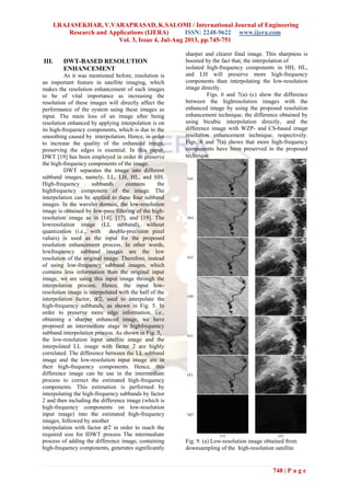 I.RAJASEKHAR, V.VARAPRASAD, K.SALOMI / International Journal of Engineering
Research and Applications (IJERA) ISSN: 2248-9622 www.ijera.com
Vol. 3, Issue 4, Jul-Aug 2013, pp.745-751
748 | P a g e
III. DWT-BASED RESOLUTION
ENHANCEMENT
As it was mentioned before, resolution is
an important feature in satellite imaging, which
makes the resolution enhancement of such images
to be of vital importance as increasing the
resolution of these images will directly affect the
performance of the system using these images as
input. The main loss of an image after being
resolution enhanced by applying interpolation is on
its high-frequency components, which is due to the
smoothing caused by interpolation. Hence, in order
to increase the quality of the enhanced image,
preserving the edges is essential. In this paper,
DWT [19] has been employed in order to preserve
the high-frequency components of the image.
DWT separates the image into different
subband images, namely, LL, LH, HL, and HH.
High-frequency subbands contains the
highfrequency component of the image. The
interpolation can be applied to these four subband
images. In the wavelet domain, the low-resolution
image is obtained by low-pass filtering of the high-
resolution image as in [14], [17], and [19]. The
lowresolution image (LL subband), without
quantization (i.e., with double-precision pixel
values) is used as the input for the proposed
resolution enhancement process. In other words,
lowfrequency subband images are the low
resolution of the original image. Therefore, instead
of using low-frequency subband images, which
contains less information than the original input
image, we are using this input image through the
interpolation process. Hence, the input low-
resolution image is interpolated with the half of the
interpolation factor, α/2, used to interpolate the
high-frequency subbands, as shown in Fig. 5. In
order to preserve more edge information, i.e.,
obtaining a sharper enhanced image, we have
proposed an intermediate stage in highfrequency
subband interpolation process. As shown in Fig. 5,
the low-resolution input satellite image and the
interpolated LL image with factor 2 are highly
correlated. The difference between the LL subband
image and the low-resolution input image are in
their high-frequency components. Hence, this
difference image can be use in the intermediate
process to correct the estimated high-frequency
components. This estimation is performed by
interpolating the high-frequency subbands by factor
2 and then including the difference image (which is
high-frequency components on low-resolution
input image) into the estimated high-frequency
images, followed by another
interpolation with factor α/2 in order to reach the
required size for IDWT process The intermediate
process of adding the difference image, containing
high-frequency components, generates significantly
sharper and clearer final image. This sharpness is
boosted by the fact that, the interpolation of
isolated high-frequency components in HH, HL,
and LH will preserve more high-frequency
components than interpolating the low-resolution
image directly.
Figs. 6 and 7(a)–(c) show the difference
between the highresolution images with the
enhanced image by using the proposed resolution
enhancement technique, the difference obtained by
using bicubic interpolation directly, and the
difference image with WZP- and CS-based image
resolution enhancement technique, respectively.
Figs. 6 and 7(a) shows that more high-frequency
components have been preserved in the proposed
technique
Fig. 9. (a) Low-resolution image obtained from
downsampling of the high-resolution satellite
 