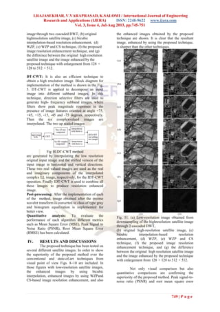 I.RAJASEKHAR, V.VARAPRASAD, K.SALOMI / International Journal of Engineering
Research and Applications (IJERA) ISSN: 2248-9622 www.ijera.com
Vol. 3, Issue 4, Jul-Aug 2013, pp.745-751
749 | P a g e
image through two cascaded DWT, (b) original
highresolution satellite image, (c) bicubic
interpolation-based resolution enhancement, (d)
WZP, (e) WZP and CS technique, (f) the proposed
image resolution enhancement technique, and (g)
the difference between the original high resolution
satellite image and the image enhanced by the
proposed technique with enlargement from 128 ×
128 to 512 × 512.
DT-CWT: It is also an efficient technique to
obtain a high resolution image. Block diagram for
implementation of the method is shown in the Fig.
5. DT-CWT is applied to decompose an input
image into different subband images. In this
technique, direction selective filters are used to
generate high- frequency subband images, where
filters show peak magnitude responses in the
presence of image features oriented at angle +75,
+45, +15, -15, -45 and -75 degrees, respectively.
Then the six complexvalued images are
interpolated. The two up scaled images
Fig 10.DT-CWT method
are generated by interpolating the low resolution
original input image and the shifted version of the
input image in horizontal and vertical directions.
These two real valued images are used as the real
and imaginary components of the interpolated
complex LL image, respectively, for the IDT-CWT
operation. Finally IDT-CWT is used to combine all
these images to produce resolution enhanced
image.
Post-processing: After the implementation of each
of the method, image obtained after the inverse
wavelet transform is converted to class of type gray
and histogram equalization is implemented for
better view.
Quantitative analysis: To evaluate the
performance of each algorithm different metrics
such as Mean Square Error (MSE), Peak Signal to
Noise Ratio (PSNR), Root Mean Square Error
(RMSE) has been calculated.
IV. RESULTS AND DISCUSSIONS
The proposed technique has been tested on
several different satellite images. In order to show
the superiority of the proposed method over the
conventional and state-of-art techniques from
visual point of view Figs. 8–10 are included. In
those figures with low-resolution satellite images,
the enhanced images by using bicubic
interpolation, enhanced images by using WZPand
CS-based image resolution enhancement, and also
the enhanced images obtained by the proposed
technique are shown. It is clear that the resultant
image, enhanced by using the proposed technique,
is sharper than the other techniques.
Fig. 11. (a) Low-resolution image obtained from
downsampling of the highresolution satellite image
through 2 cascaded DWT,
(b) original high-resolution satellite image, (c)
bicubic interpolation-based resolution
enhancement, (d) WZP, (e) WZP and CS
technique, (f) the proposed image resolution
enhancement technique, and (g) the difference
between the original high resolution satellite image
and the image enhanced by the proposed technique
with enlargement from 128 × 128 to 512 × 512.
Not only visual comparison but also
quantitative comparisons are confirming the
superiority of the proposed method. Peak signal-to-
noise ratio (PSNR) and root mean square error
 