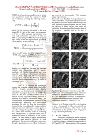 I.RAJASEKHAR, V.VARAPRASAD, K.SALOMI / International Journal of Engineering
Research and Applications (IJERA) ISSN: 2248-9622 www.ijera.com
Vol. 3, Issue 4, Jul-Aug 2013, pp.745-751
750 | P a g e
(RMSE) have been implemented in order to obtain
some quantitative results for comparison. PSNR
can be obtained by using the following formula
[20]:
where R is the maximum fluctuation in the input
image (255 in here as the images are represented
by 8 bit, i.e., 8-bit grayscale representation have
been used—radiometric resolution is 8 bit); and
MSE is representing the MSE between the given
input image Iin and the original image Iorg which
can be obtained by the following:
where M and N are the size of the images. Clearly,
RMSE is the square root of MSE, hence it can be
calculated by the following:
showing the comparison between the proposed
method using Daubechies (db.9/7) wavelet
transform with bicubic interpolation and some
state-of-art resolution enhancement techniques,
such as WZP, WZP and CS super-resolution
technique [17], and also the formerly proposed
resolution enhancement technique [3] by means of
calculating PSNR.
Table II is showing the comparison
between the proposed method using Daubechies
(db.9/7) wavelet transform with bicubic
interpolation and aforementioned conventional and
state-of-art techniques by means of RMSE. The
results in Table II are correlated with the results in
Table I, which is expected due to the definition of
the PSNR in (1). Overall, the results in Tables I and
II show that the proposed method overperforms the
aforementioned state-of-art and conventional
techniques. In order to show the improvement
obtained by the proposed satellite image resolution
enhancement from information content point of
view, the entropy of Figs. 9(1) and (2) and 10(1)
and (2) have been calculated. Table III is showing
these entropy values. As expected, highest level of
information content is embedded in the original
images. The main reason of having representation
of floating point numbers. However, in some
applications, the downsampled images have to go
through a quantization process where the fractions
are removed to accommodate 8-bit unsigned
integer representation.
In order to show the effect of the quantization loss
embedded in 8-bit unsigned integer representation,
the proposed resolution enhancement technique has
been applied to quantized images, and the results
are reported in Tables IV–VI. The results are
confirming the expectation of performance drop on
the proposed algorithm due to the loss of
information
Fig. 11. (a) Quantized low-resolution image, (b)
original high-resolution satellite image, (c) bicubic
interpolation-based resolution enhancement, (d)
WZP, (e) WZP and CS technique, (f) the proposed
image resolution enhancement technique, with
enlargement from 128 × 128 to 512 × 512.
contained in the floating points. However, this drop
is also encountered in other conventional and
state-of-the-art techniques. The visual results
corresponding to the quantized input image given
in Fig. 10(2-a) are given in Fig. 11.
V. CONCLUSION
This paper has proposed a new resolution
enhancement technique based on the interpolation
of the high-frequency subband images obtained by
DWT and DT-CWT the input image. The proposed
 
