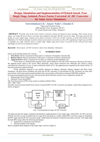 www.ijmer.com

International Journal of Modern Engineering Research (IJMER)
Vol. 3, Issue. 5, Sep - Oct. 2013 pp-3216-3224
ISSN: 2249-6645

Design, Simulation and Implementation of Flyback based, True
Single Stage, Isolated, Power Factor Corrected AC-DC Converter
for Solar Array Simulators
Gowrishankara C.K.1, Gaurav Yadav2, Chandan S.3
1,2

Spacecraft Checkout Group
ISRO Satellite Centre, Bangalore-560 017
3
St. Joseph Engineering College- Mangalore

ABSTRACT: Presently most of the Power Factor correction circuits are based on boost topology. They consist of two
stages, one being the power factor correction (pre-regulator) and later DC-DC conversion stage. This paper presents the
design of a true single stage, isolated, power factor corrected, 110V-3.5A AC-DC converter as front end of Solar Array
Simulators [7]. Flyback topology is used to achieve power factor correction as well as DC regulation in single step, and thus
it simplifies two stage structure down to single stage. Single stage power factor corrected AC-DC converter has many
advantages in term of cost and power density.
Keywords: Power factor, AC-DC Converter, Solar Array Simulator, Harmonics
I.
INTRODUCTION
Power can be divided mainly into 3 forms:1. True Power which is measured in Watts and it is a function of dissipative elements (R).
2. Reactive Power which is measured in VAR and it is a function of reactive elements (X).
3. Apparent Power which is measured in VA and it is a function of total impedance (Z).
Power factor is a dimensionless quantity which can be defined as the ratio of the real power flowing to the load to
the apparent power input to the circuit. More physically, power factor measures how efficiently the current is being
converted into real power. For eg. A circuit with power factor of 0.7, the apparent power required by the circuit will be 1.4
times the real power used by the load.
Power simulators required in any satellite checkout are Battery simulators, Battery chargers and Solar Array
Simulators. All these power simulators use front end AC-DC converters. If conventional AC-DC converters are used, their
power factor will be poor and associated problems like current spikes which lead to imminent EMI/EMC problems.
From the instrumentation point of view, the term power factor basically consists of two components namely [2]
1. Displacement Power Factor (DPF).
2. Harmonic Power factor(HPF)
The True Power Factor (TPF) of any system is product of both of them.
TPF = DPF * HPF
Presently, boost converter based Power Factor Corrected (PFC) AC-DC converters are popular, whose block diagram [2] is
shown in figure-1

Fig. 1 Conventional two-stage AC-DC Converter
The paper presents the design, simulation and hardware implementation of true single stage, isolated PFC AC-DC converter.
Flyback converter is used to simplify the two stage front end design to a single isolated PFC conversion stage, by integrating
the PFC stage with the DC-DC conversion stage. Additionally the isolation is inherent to fly back converter. The single stage
fly-back PFC design offers the following advantages:1. Reduction in component count and size.
2. Inherent isolation in the design.
Basic conceptual block diagram of the single stage is shown in figure-2

www.ijmer.com

3216 | Page

 