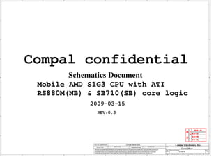 A         B                         C                                                                         D                                                          E




1                                                                                                                                                                                                               1




2



        Compal confidential                                                                                                                                                                                     2




                Schematics Document
         Mobile AMD S1G3 CPU with ATI
3
         RS880M(NB) & SB710(SB) core logic                                                                                                                                                                      3




                    2009-03-15
                          REV:0.3




4                                                                                                                                                                                                               4




                     Security Classification                                 Compal Secret Data                                                           Compal Electronics, Inc.
                         Issued Date                    2007/08/02                     Deciphered Date                2008/08/02            Title

                     THIS SHEET OF ENGINEERING DRAWING IS THE PROPRIETARY PROPERTY OF COMPAL ELECTRONICS, INC. AND CONTAINS CONFIDENTIAL
                                                                                                                                                                     Cover Sheet
                     AND TRADE SECRET INFORMATION. THIS SHEET MAY NOT BE TRANSFERED FROM THE CUSTODY OF THE COMPETENT DIVISION OF R&D
                                                                                                                                            Size Document Number                                       R ev
                     DEPARTMENT EXCEPT AS AUTHORIZED BY COMPAL ELECTRONICS, INC. NEITHER THIS SHEET NOR THE INFORMATION IT CONTAINS        Custom              LA-4117P                                   0.3
                     MAY BE USED BY OR DISCLOSED TO ANY THIRD PARTY WITHOUT PRIOR WRITTEN CONSENT OF COMPAL ELECTRONICS, INC.
                                                                                                                                           Date:    Monday, March 16, 2009       Sheet   1   of   56
    A         B                         C                                                                         D                                                          E
 