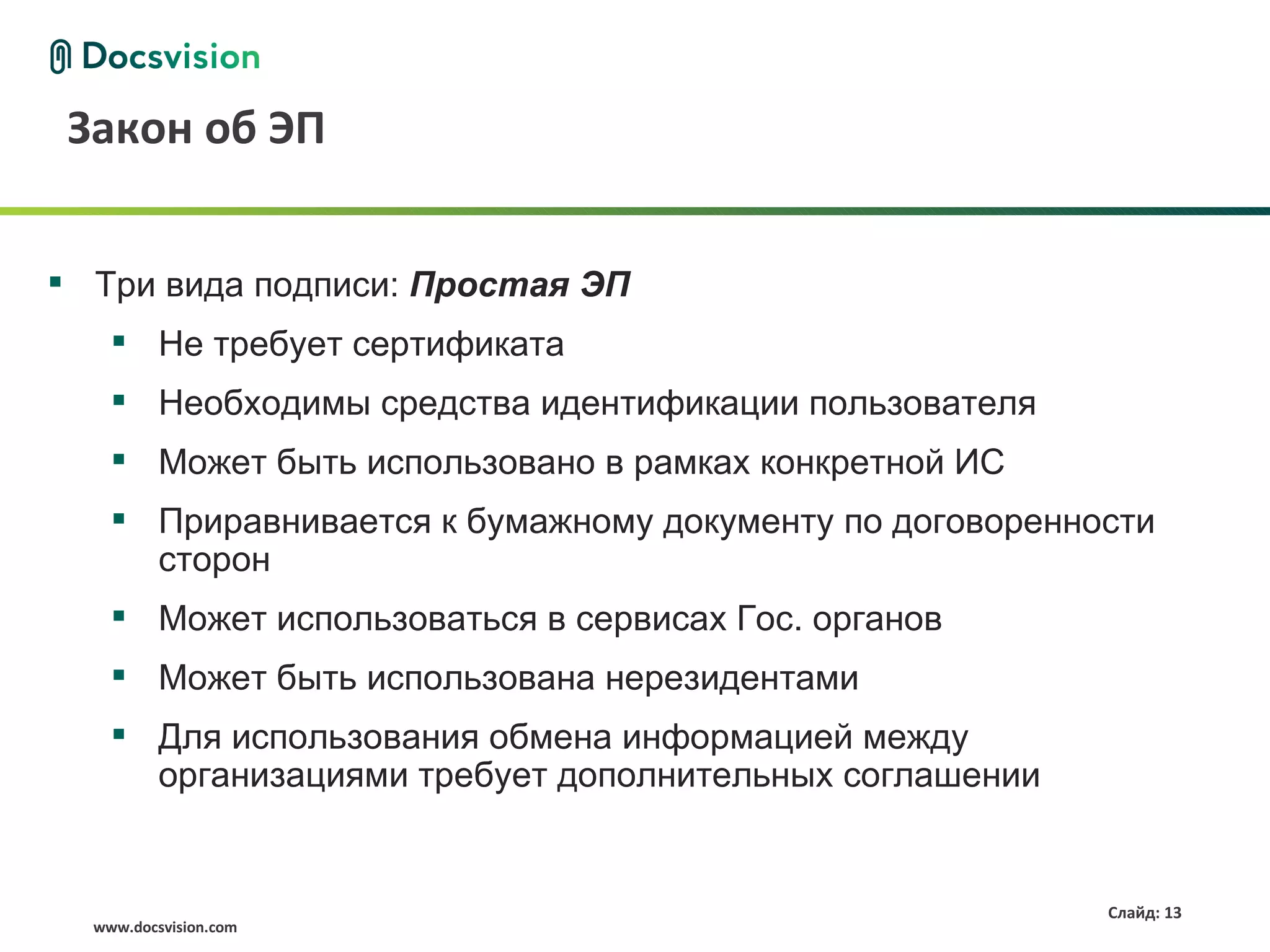 Закон об ЭП


 Три вида подписи: Простая ЭП
     Не требует сертификата
     Необходимы средства идентификации пользователя
     Может быть использовано в рамках конкретной ИС
     Приравнивается к бумажному документу по договоренности
      сторон
     Может использоваться в сервисах Гос. органов
     Может быть использована нерезидентами
     Для использования обмена информацией между
      организациями требует дополнительных соглашении


                                                         Слайд: 13
  www.docsvision.com
 