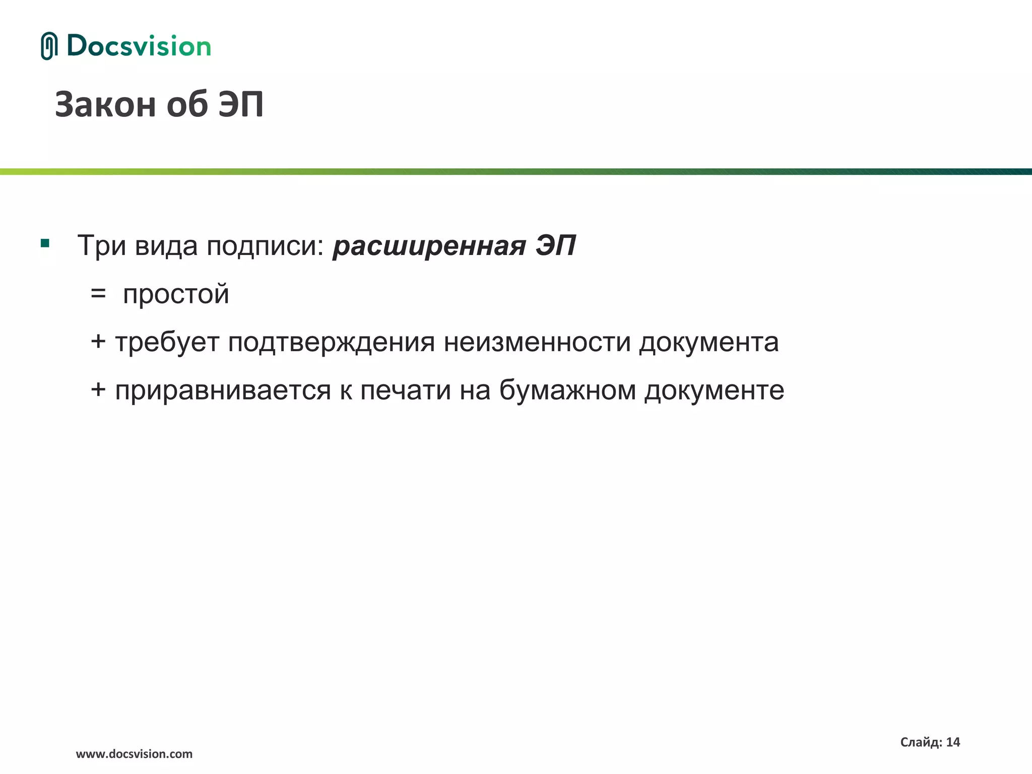 Закон об ЭП


 Три вида подписи: расширенная ЭП
    = простой
    + требует подтверждения неизменности документа
    + приравнивается к печати на бумажном документе




                                                      Слайд: 14
  www.docsvision.com
 