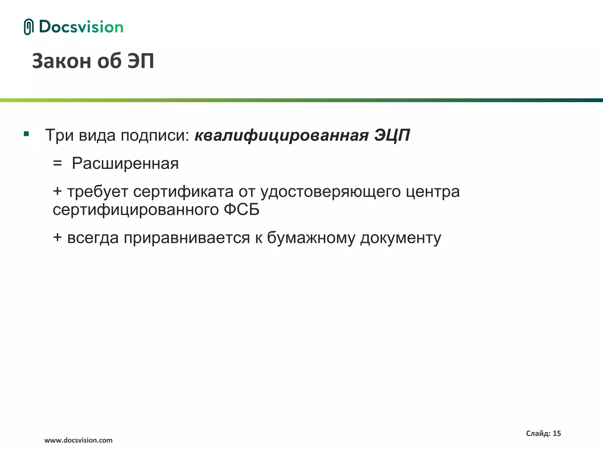 Закон об ЭП


 Три вида подписи: квалифицированная ЭЦП
    = Расширенная
    + требует сертификата от удостоверяющего центра
    сертифицированного ФСБ
    + всегда приравнивается к бумажному документу




                                                      Слайд: 15
  www.docsvision.com
 