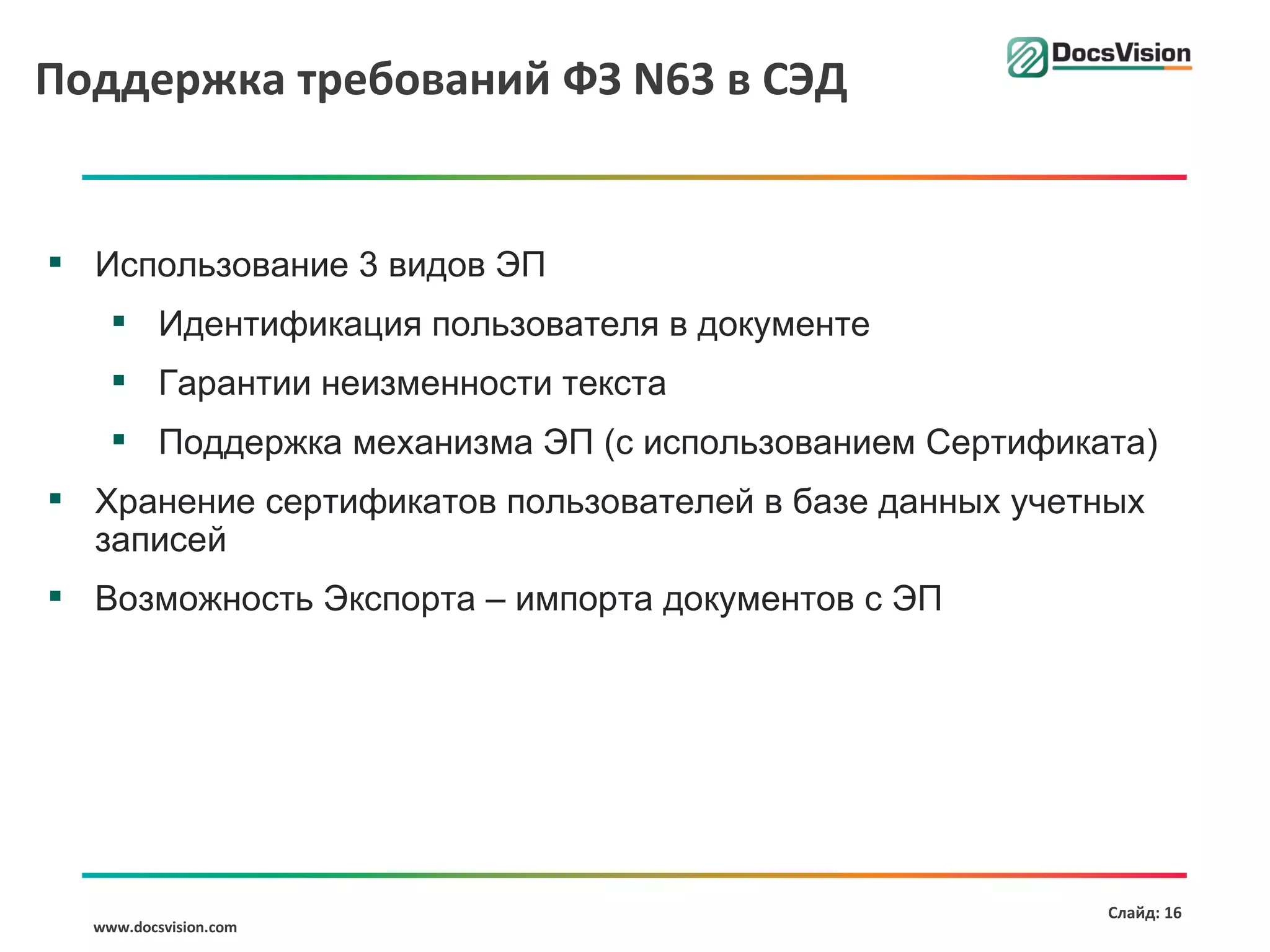 Поддержка требований ФЗ N63 в СЭД


 Использование 3 видов ЭП
     Идентификация пользователя в документе
     Гарантии неизменности текста
     Поддержка механизма ЭП (с использованием Сертификата)
 Хранение сертификатов пользователей в базе данных учетных
  записей
 Возможность Экспорта – импорта документов с ЭП




                                                         Слайд: 16
  www.docsvision.com
 