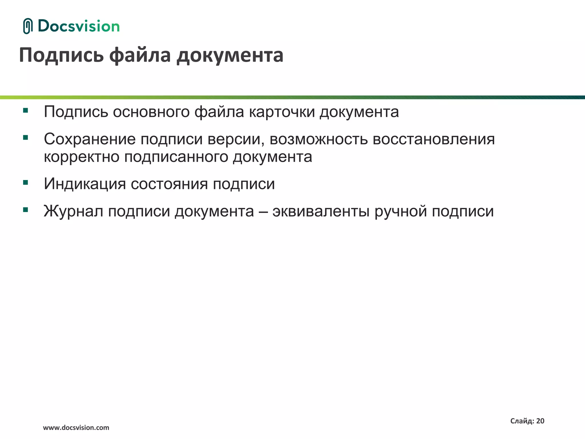 Подпись файла документа

 Подпись основного файла карточки документа
 Сохранение подписи версии, возможность восстановления
  корректно подписанного документа
 Индикация состояния подписи
 Журнал подписи документа – эквиваленты ручной подписи




                                                          Слайд: 20
  www.docsvision.com
 