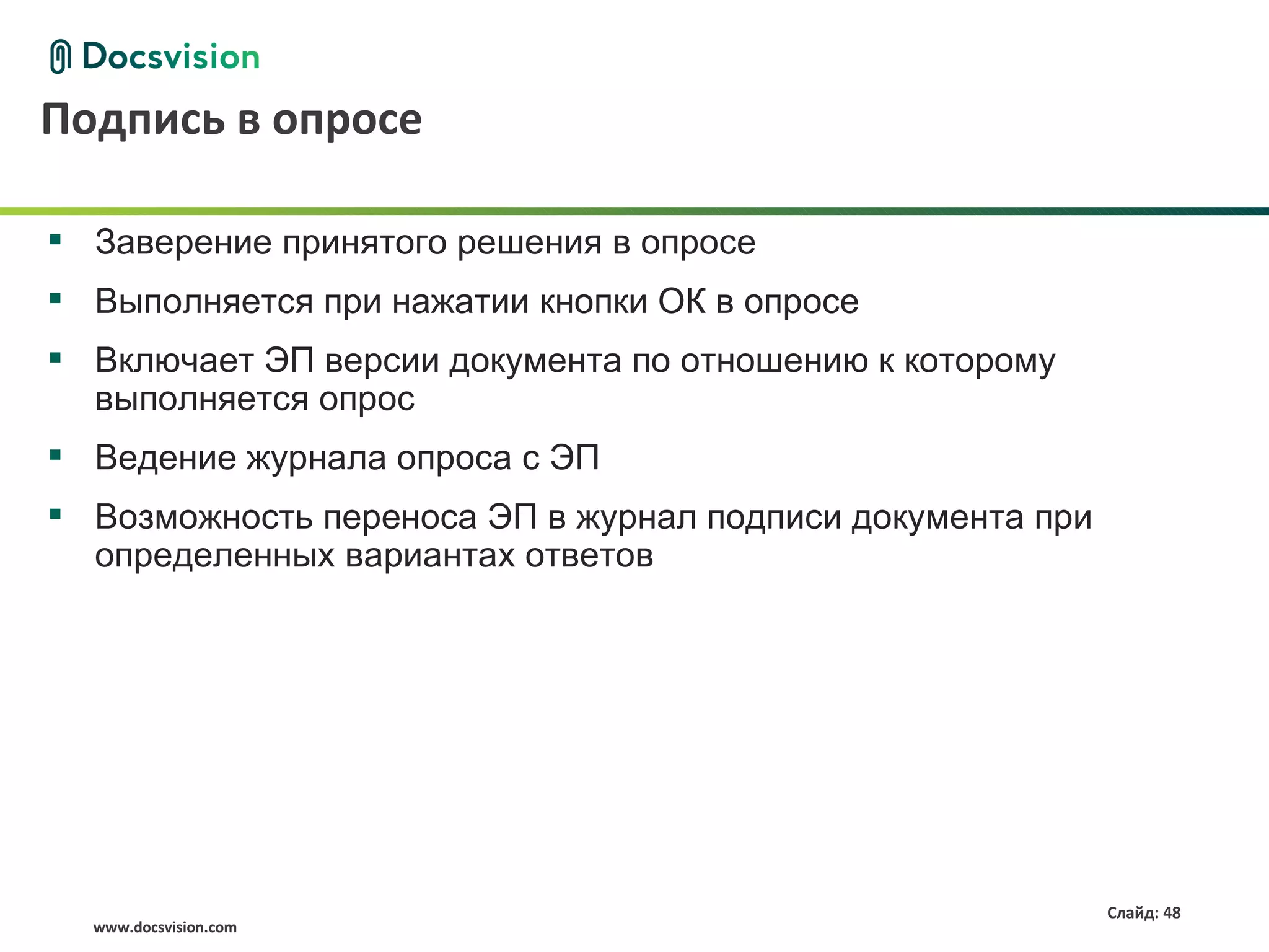 Подпись в опросе

 Заверение принятого решения в опросе
 Выполняется при нажатии кнопки ОК в опросе
 Включает ЭП версии документа по отношению к которому
  выполняется опрос
 Ведение журнала опроса с ЭП
 Возможность переноса ЭП в журнал подписи документа при
  определенных вариантах ответов




                                                           Слайд: 48
  www.docsvision.com
 