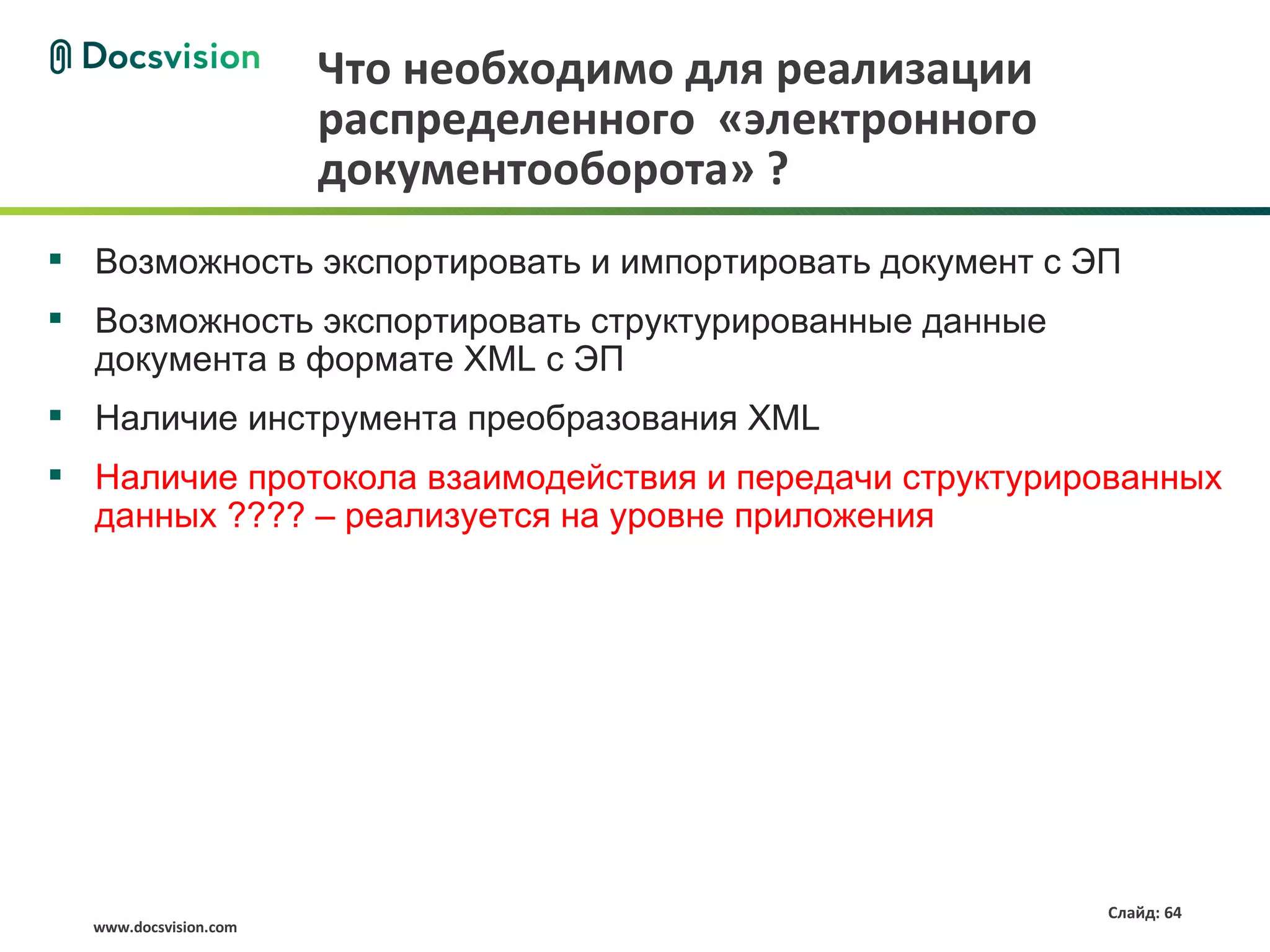 Что необходимо для реализации
                       распределенного «электронного
                       документооборота» ?
 Возможность экспортировать и импортировать документ с ЭП
 Возможность экспортировать структурированные данные
  документа в формате XML с ЭП
 Наличие инструмента преобразования XML
 Наличие протокола взаимодействия и передачи структурированных
  данных ???? – реализуется на уровне приложения




                                                         Слайд: 64
  www.docsvision.com
 