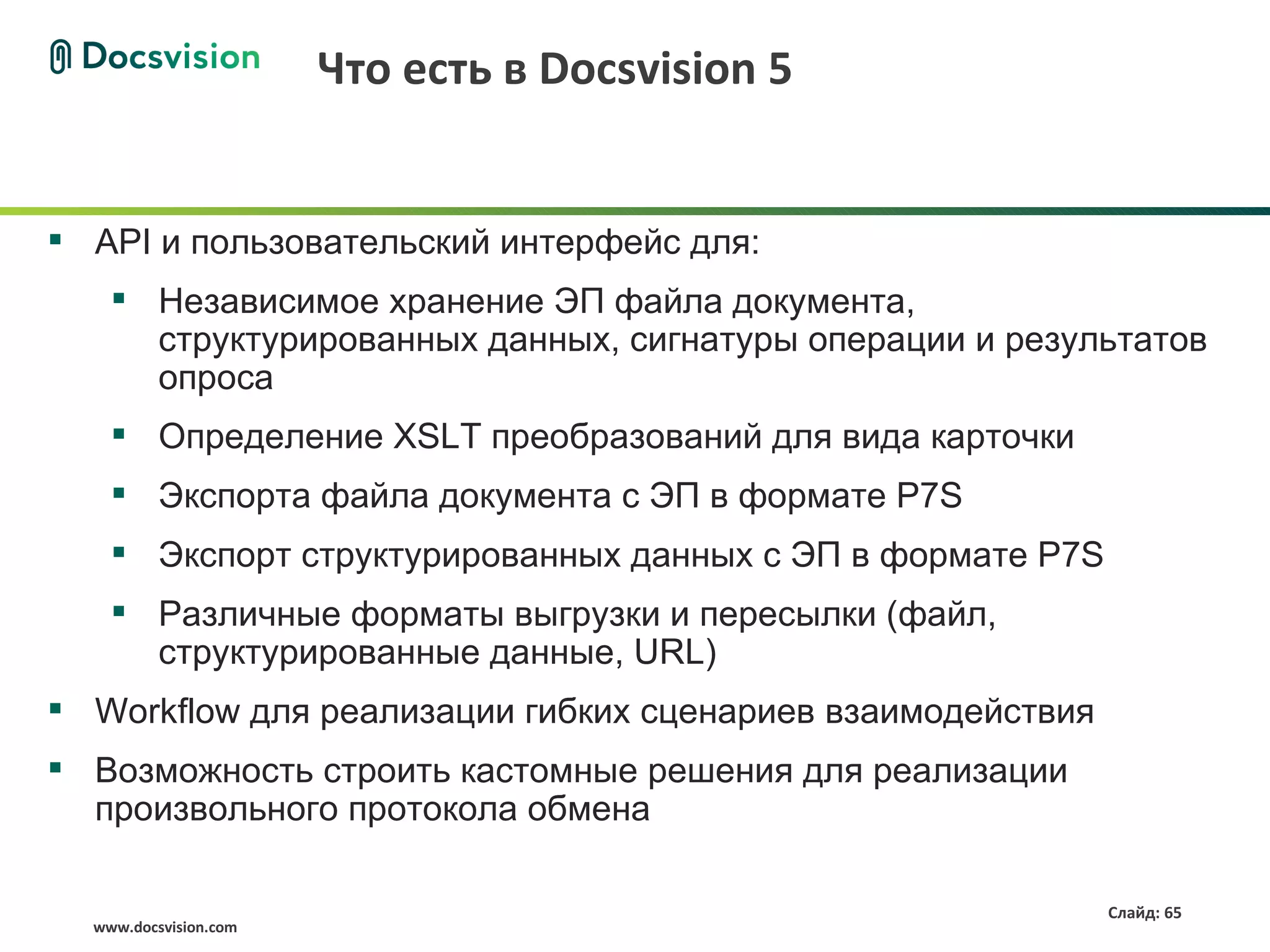 Что есть в Docsvision 5


 API и пользовательский интерфейс для:
     Независимое хранение ЭП файла документа,
      структурированных данных, сигнатуры операции и результатов
      опроса
     Определение XSLT преобразований для вида карточки
     Экспорта файла документа с ЭП в формате P7S
     Экспорт структурированных данных с ЭП в формате P7S
     Различные форматы выгрузки и пересылки (файл,
      структурированные данные, URL)
 Workflow для реализации гибких сценариев взаимодействия
 Возможность строить кастомные решения для реализации
  произвольного протокола обмена

                                                            Слайд: 65
  www.docsvision.com
 
